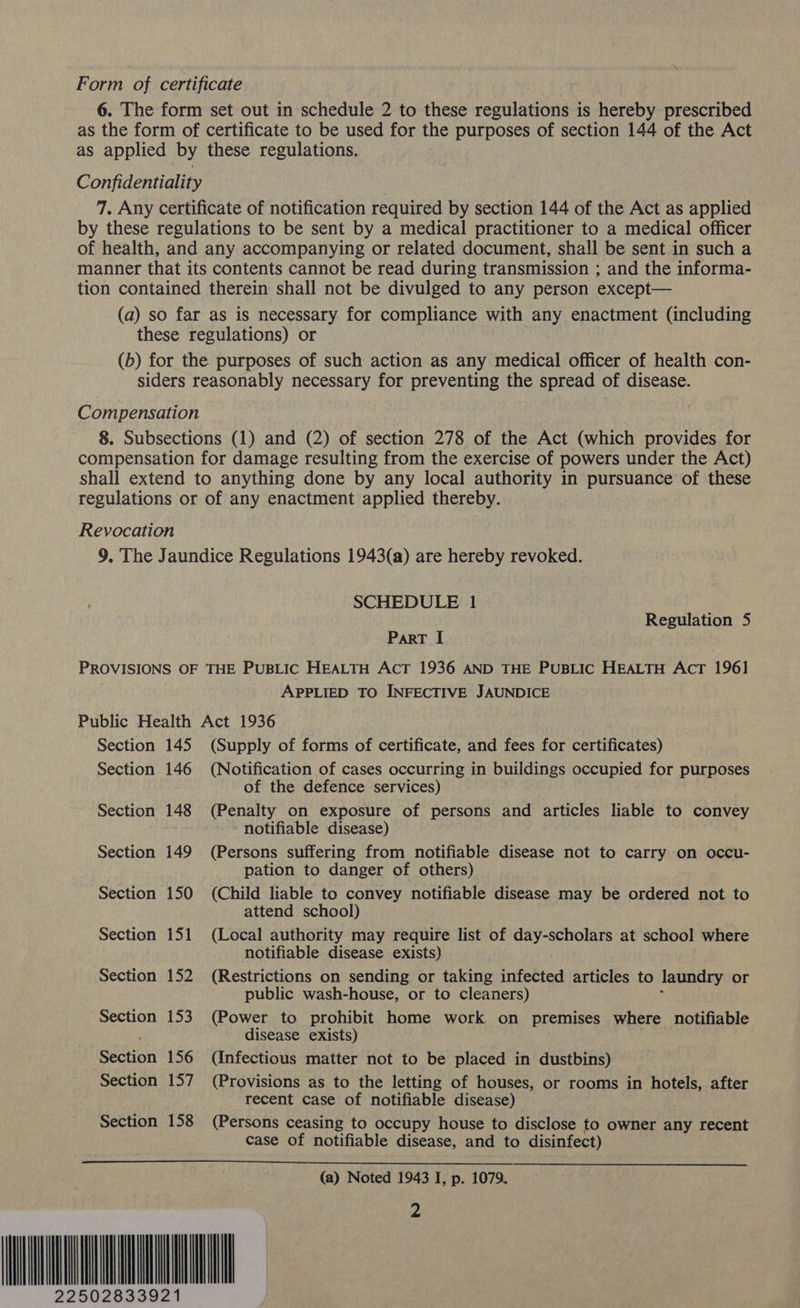 Form of certificate 6. The form set out in schedule 2 to these resuineene is hereby prescribed as the form of certificate to be used for the purposes of section 144 of the Act as applied by these regulations. Confidentiality 7. Any certificate of notification required by section 144 of the Act as applied by these regulations to be sent by a medical practitioner to a medical officer of health, and any accompanying or related document, shall be sent in such a manner that its contents cannot be read during transmission ; and the informa- tion contained therein shall not be divulged to any person except— (a) so far as is necessary for compliance with any enactment (including these regulations) or (b) for the purposes of such action as any medical officer of health con- siders reasonably necessary for preventing the spread of disease. Compensation 8. Subsections (1) and (2) of section 278 of the Act (which provides for compensation for damage resulting from the exercise of powers under the Act) shall extend to anything done by any local authority in pursuance of these regulations or of any enactment applied thereby. Revocation 9. The Jaundice Regulations 1943(a) are hereby revoked. SCHEDULE 1 Regulation 5 ParT I PROVISIONS OF THE PUBLIC HEALTH AcT 1936 AND THE PUBLIC HEALTH Act 196] APPLIED TO INFECTIVE JAUNDICE Public Health Act 1936 Section 145 (Supply of forms of certificate, and fees for certificates) Section 146 (Notification of cases occurring in buildings occupied for purposes of the defence services) Section 148 (Penalty on exposure of persons and articles liable to convey notifiable disease) Section 149 (Persons suffering from notifiable disease not to carry on occu- pation to danger of others) Section 150 (Child liable to convey notifiable disease may be ordered not to attend school) Section 151 (Local authority may require list of day-scholars at school where notifiable disease exists) Section 152 (Restrictions on sending or taking infected articles to laundry or public wash-house, or to cleaners) Section 153 (Power to prohibit home work on premises where notifiable disease exists) Section 156 (Infectious matter not to be placed in dustbins) Section 157 (Provisions as to the letting of houses, or rooms in hotels, after recent case of notifiable disease) Section 158 (Persons ceasing to occupy house to disclose to owner any recent case of notifiable disease, and to disinfect) MINIM 22502 (a) Noted 1943 I, p. 1079.
