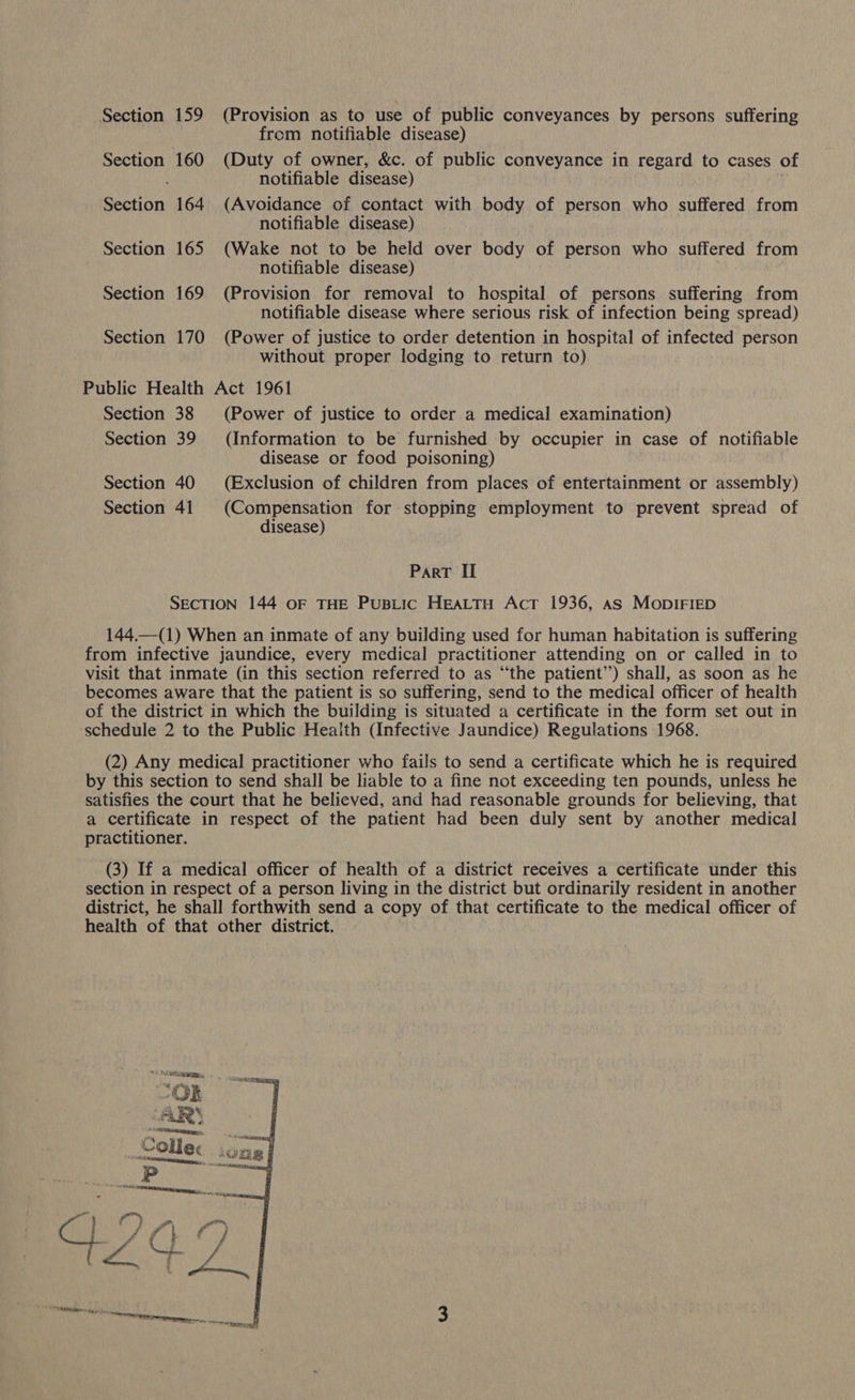 Section 159 (Provision as to use of public conveyances by persons suffering from notifiable disease) Section 160 (Duty of owner, &amp;c. of public conveyance in regard to cases of ; notifiable disease) Section 164 (Avoidance of contact with body of person who suffered from notifiable disease) Section 165 (Wake not to be held over body of person who suffered from notifiable disease) Section 169 (Provision for removal to hospital of persons suffering from notifiable disease where serious risk of infection being spread) Section 170 (Power of justice to order detention in hospital of infected person without proper lodging to return to) Public Health Act 1961 Section 38 (Power of justice to order a medical examination) Section 39 (Information to be furnished by occupier in case of notifiable disease or food poisoning) Section 40 (Exclusion of children from places of entertainment or assembly) Section 41 (Compensation for stopping employment to prevent spread of disease) Part II SECTION 144 OF THE PUBLIC HEALTH AcT 1936, as MoDIFIED 144.—(1) When an inmate of any building used for human habitation is suffering from infective jaundice, every medical practitioner attending on or called in to visit that inmate (in this section referred to as “the patient’) shall, as soon as he becomes aware that the patient is so suffering, send to the medical officer of health of the district in which the building is situated a certificate in the form set out in ‘schedule 2 to the Public Health (Infective Jaundice) Regulations 1968. (2) Any medical practitioner who fails to send a certificate which he is required by this section to send shall be liable to a fine not exceeding ten pounds, unless he satisfies the court that he believed, and had reasonable grounds for believing, that a certificate in respect of the patient had been duly sent by another medical practitioner. (3) If a medical officer of health of a district receives a certificate under this section in respect of a person living in the district but ordinarily resident in another district, he shall forthwith send a copy of that certificate to the medical officer of health of that other district. 