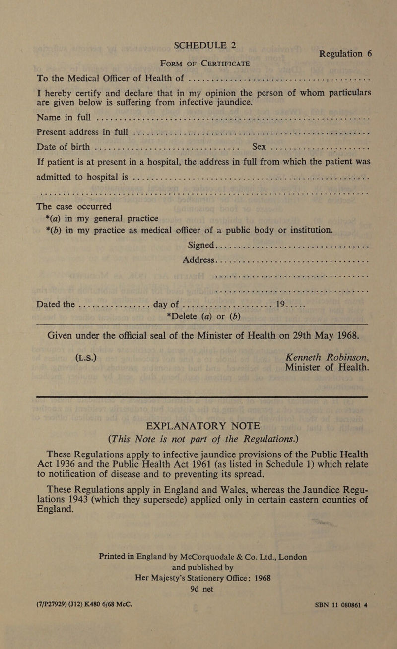 SCHEDULE 2 Regulation 6 FORM OF CERTIFICATE To the Medical’ Officer of Health of...) anes Seek. ik ee Rpeener dosh, I hereby certify and declare that in my opinion the person of whom particulars are given below is suffering from infective jaundice. Name in Fale vom wea ee hale «seth ot lier sie cae SER ee eR PAO Met Present: addresssinfull 222... el pete Ok ae ee oe Date OL OUtDs et i eens oe eS oe eee hele aa Gaal AA GARE Eine: If patient is at present in a hospital, the address in full from which the patient was admitted to hospitals: o.). 0h. Ue ee eo ee eic.0 06 0 a oe SS 8 Oe ele « ot 2 a 0 6's 6 6 ee 6 Oe oO me Sle 6: a @ We @ 14 © esd wae eo we) ere) oleae ene 8 ee 26) Sf. .6 le e) 00 te meee The case occurred *(a) in my general practice *(b) in my practice as medical officer of a public body or institution. Ce Ce ee ) Wate iGo an cater ite este GY. ,Obisce eleauiieeons ae meee ae lies fd gt *Delete (a) or (b) Given under the official seal of the Minister of Health on 29th May 1968. (L.S.) Kenneth Robinson, Minister of Health.  EXPLANATORY NOTE (This Note is not part of the Regulations.) These Regulations apply to infective jaundice provisions of the Public Health Act 1936 and the Public Health Act 1961 (as listed in Schedule 1) which relate to notification of disease and to preventing its spread. These Regulations apply in England and Wales, whereas the Jaundice Regu- Sine (which they supersede) applied only in certain eastern counties of nglan Printed in England by McCorquodale &amp; Co. Ltd., London and published by Her Majesty’s Stationery Office: 1968 9d net