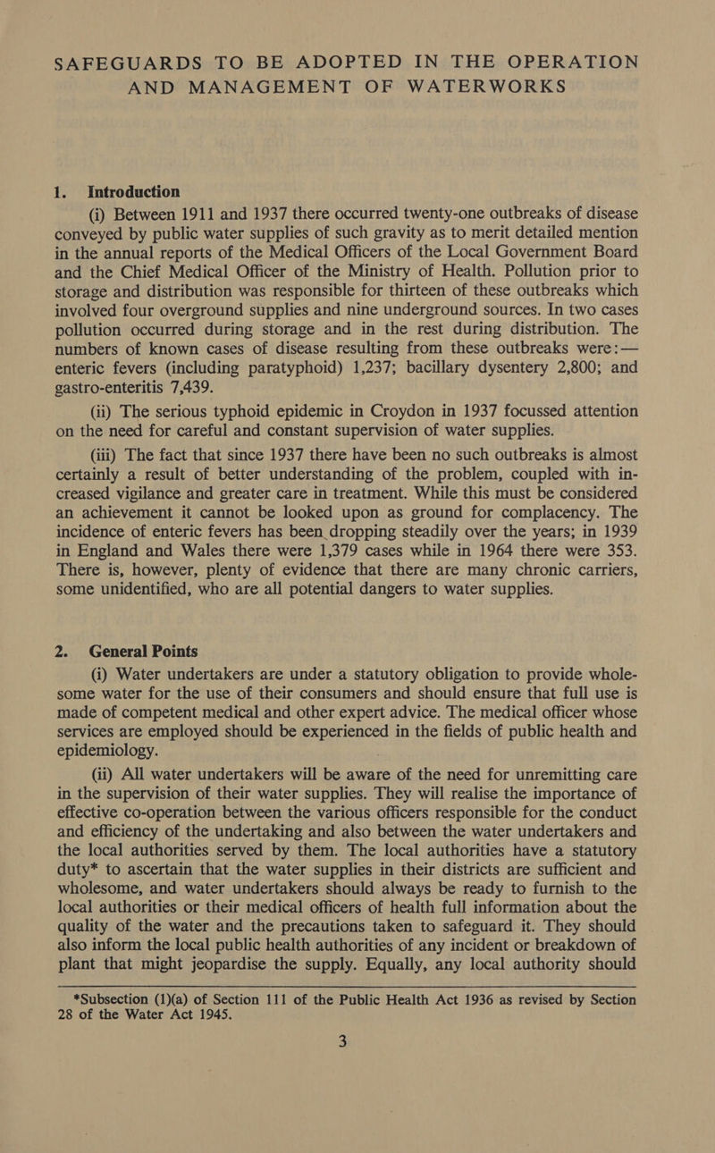 AND MANAGEMENT OF WATERWORKS 1. Introduction (i) Between 1911 and 1937 there occurred twenty-one outbreaks of disease conveyed by public water supplies of such gravity as to merit detailed mention in the annual reports of the Medical Officers of the Local Government Board and the Chief Medical Officer of the Ministry of Health. Pollution prior to storage and distribution was responsible for thirteen of these outbreaks which involved four overground supplies and nine underground sources. In two cases pollution occurred during storage and in the rest during distribution. The numbers of known cases of disease resulting from these outbreaks were: — enteric fevers (including paratyphoid) 1,237; bacillary dysentery 2,800; and gastro-enteritis 7,439. (ii) The serious typhoid epidemic in Croydon in 1937 focussed attention on the need for careful and constant supervision of water supplies. (iii) The fact that since 1937 there have been no such outbreaks is almost certainly a result of better understanding of the problem, coupled with in- creased vigilance and greater care in treatment. While this must be considered an achievement it cannot be looked upon as ground for complacency. The incidence of enteric fevers has been_dropping steadily over the years; in 1939 in England and Wales there were 1,379 cases while in 1964 there were 353. There is, however, plenty of evidence that there are many chronic carriers, some unidentified, who are all potential dangers to water supplies. 2. General Points (i) Water undertakers are under a statutory obligation to provide whole- some water for the use of their consumers and should ensure that full use is made of competent medical and other expert advice. The medical officer whose services are employed should be experienced in the fields of public health and epidemiology. | (ii) All water undertakers will be aware of the need for unremitting care in the supervision of their water supplies. They will realise the importance of effective co-operation between the various officers responsible for the conduct and efficiency of the undertaking and also between the water undertakers and the local authorities served by them. The local authorities have a statutory duty* to ascertain that the water supplies in their districts are sufficient and wholesome, and water undertakers should always be ready to furnish to the local authorities or their medical officers of health full information about the quality of the water and the precautions taken to safeguard it. They should also inform the local public health authorities of any incident or breakdown of plant that might jeopardise the supply. Equally, any local authority should *Subsection (1)(a) of Section 111 of the Public Health Act 1936 as revised by Section 28 of the Water Act 1945. 3