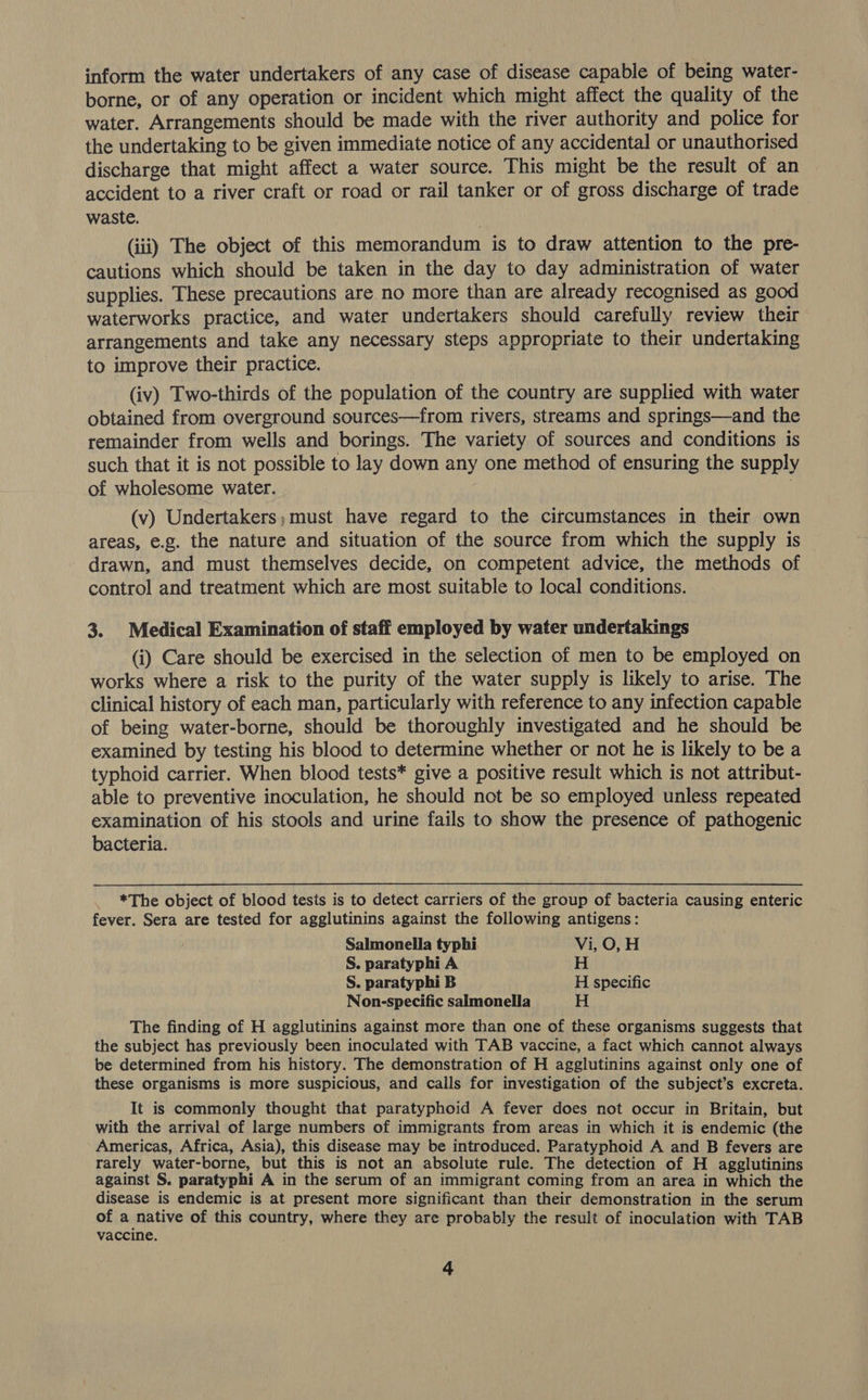 inform the water undertakers of any case of disease capable of being water- borne, or of any operation or incident which might affect the quality of the water. Arrangements should be made with the river authority and police for the undertaking to be given immediate notice of any accidental or unauthorised discharge that might affect a water source. This might be the result of an accident to a river craft or road or rail tanker or of gross discharge of trade waste. (iii) The object of this memorandum is to draw attention to the pre- cautions which should be taken in the day to day administration of water supplies. These precautions are no more than are already recognised as good waterworks practice, and water undertakers should carefully review their arrangements and take any necessary steps appropriate to their undertaking to improve their practice. (iv) Two-thirds of the population of the country are supplied with water obtained from overground sources—from rivers, streams and springs—and the remainder from wells and borings. The variety of sources and conditions is such that it is not possible to lay down any one method of ensuring the supply of wholesome water. | | (v) Undertakers,;must have regard to the circumstances in their own areas, e.g. the nature and situation of the source from which the supply is drawn, and must themselves decide, on competent advice, the methods of control and treatment which are most suitable to local conditions. 3. Medical Examination of staff employed by water undertakings (i) Care should be exercised in the selection of men to be employed on works where a risk to the purity of the water supply is likely to arise. The clinical history of each man, particularly with reference to any infection capable of being water-borne, should be thoroughly investigated and he should be examined by testing his blood to determine whether or not he is likely to be a typhoid carrier. When blood tests* give a positive result which is not attribut- able to preventive inoculation, he should not be so employed unless repeated examination of his stools and urine fails to show the presence of pathogenic bacteria. *The object of blood tests is to detect carriers of the group of bacteria causing enteric fever. Sera are tested for agglutinins against the following antigens: Salmonella typhi Vi, O, H S. paratyphi A H S. paratyphi B H specific Non-specific salmonella H The finding of H agglutinins against more than one of these organisms suggests that the subject has previously been inoculated with TAB vaccine, a fact which cannot always be determined from his history. The demonstration of H agglutinins against only one of these organisms is more suspicious, and calls for investigation of the subject’s excreta. It is commonly thought that paratyphoid A fever does not occur in Britain, but with the arrival of large numbers of immigrants from areas in which it is endemic (the Americas, Africa, Asia), this disease may be introduced. Paratyphoid A and B fevers are rarely water-borne, but this is not an absolute rule. The detection of H agglutinins against S. paratyphi A in the serum of an immigrant coming from an area in which the disease is endemic is at present more significant than their demonstration in the serum of a native of this country, where they are probably the result of inoculation with TAB vaccine.