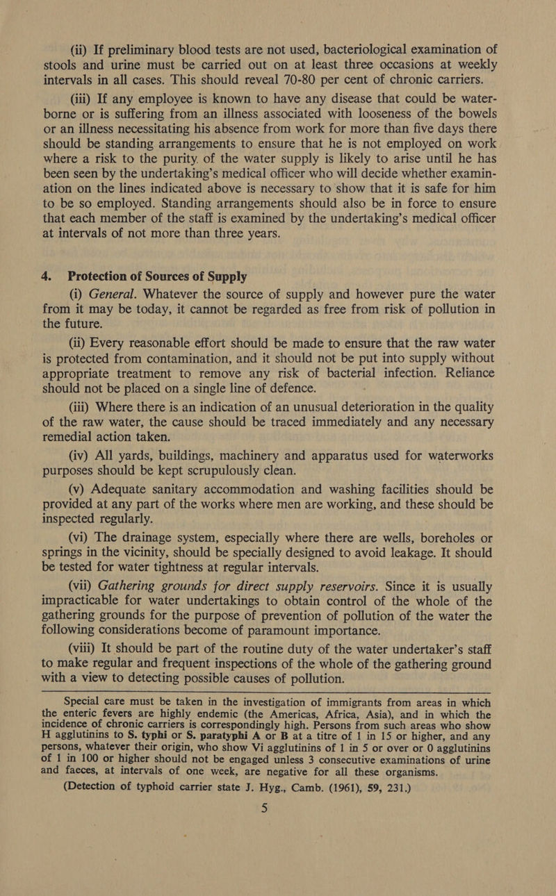 (ii) If preliminary blood tests are not used, bacteriological examination of stools and urine must be carried out on at least three occasions at weekly intervals in all cases. This should reveal 70-80 per cent of chronic carriers. (iii) If any employee is known to have any disease that could be water- borne or is suffering from an illness associated with looseness of the bowels or an illness necessitating his absence from work for more than five days there should be standing arrangements to ensure that he is not employed on work where a risk to the purity, of the water supply is likely to arise until he has been seen by the undertaking’s medical officer who will decide whether examin- ation on the lines indicated above is necessary to show that it is safe for him to be so employed. Standing arrangements should also be in force to ensure that each member of the staff is examined by the undertaking’s medical officer at intervals of not more than three years. 4. Protection of Sources of Supply (i) General. Whatever the source of supply and however pure the water from it may be today, it cannot be regarded as free from risk of pollution in the future. (ii) Every reasonable effort should be made to ensure that the raw water is protected from contamination, and it should not be put into supply without appropriate treatment to remove any risk of bacterial infection. Reliance should not be placed on a single line of defence. (iii) Where there is an indication of an unusual deterioration in the quality of the raw water, the cause should be traced immediately and any necessary remedial action taken. (iv) All yards, buildings, machinery and apparatus used for waterworks purposes should be kept scrupulously clean. (v) Adequate sanitary accommodation and washing facilities should be provided at any part of the works where men are working, and these should be inspected regularly. : (vi) The drainage system, especially where there are wells, boreholes or springs in the vicinity, should be specially designed to avoid leakage. It should be tested for water tightness at regular intervals. (vii) Gathering grounds for direct supply reservoirs. Since it is usually impracticable for water undertakings to obtain control of the whole of the gathering grounds for the purpose of prevention of pollution of the water the following considerations become of paramount importance. (viii) It should be part of the routine duty of the water undertaker’s staff to make regular and frequent inspections of the whole of the gathering ground with a view to detecting possible causes of pollution.  Special care must be taken in the investigation of immigrants from areas in which the enteric fevers are highly endemic (the Americas, Africa, Asia), and in which the incidence of chronic carriers is correspondingly high. Persons from such areas who show H agglutinins to S. typhi or S. paratyphi A or B at a titre of 1 in 15 or higher, and any persons, whatever their origin, who show Vi agglutinins of 1 in 5 or over or 0 agglutinins of 1 in 100 or higher should not be engaged unless 3 consecutive examinations of urine and faeces, at intervals of one week, are negative for all these organisms. (Detection of typhoid carrier state J. Hyg., Camb. (1961), 59, 231.)