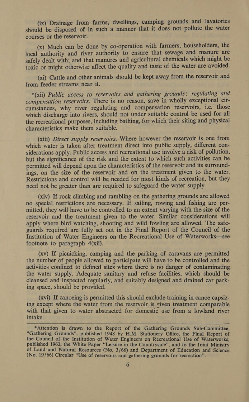 (ix) Drainage from farms, dwellings, camping grounds and lavatories should be disposed of in such a manner that it does not pollute the water courses or the reservoir. (x) Much can be done by co-operation with farmers, householders, the local authority and river authority to ensure that sewage and manure are safely dealt with; and that manures and agricultural chemicals which might be toxic or might otherwise affect the quality and taste of the water are avoided. (xi) Cattle and other animals should be kept away from the reservoir and from feeder streams near it. *(xii) Public access to reservoirs and gathering grounds: regulating and compensation reservoirs. There is no reason, save in wholly exceptional cir- cumstances, why river regulating and compensation reservoirs, i.e. those which discharge into rivers, should not under suitable control be used for all the recreational purposes, including bathing, for which their siting and physical characteristics make them suitable. (xiii) Direct supply reservoirs. Where however the reservoir is one from which water is taken after treatment direct into public supply, different con- siderations apply. Public access and recreational use involve a risk of pollution, but the significance of the risk and the extent to which such activities can be permitted will depend upon the characteristics of the reservoir and its surround- ings, on the size of the reservoir and on the treatment given to the water. Restrictions and control will be needed for most kinds of recreation, but they need not be greater than are required to safeguard the water supply. (xiv) If rock climbing and rambling on the gathering grounds are allowed no special restrictions are necessary. If sailing, rowing and fishing are per- mitted, they will have to be controlled to an extent varying with the size of the reservoir and the treatment given to the water. Similar considerations will apply where bird watching, shooting and wild fowling are allowed. The safe- guards required are fully set out in the Final Report of the Council of the Institution of Water Engineers on the Recreational Use of Waterworks—see footnote to paragraph 4(xii). (xv) If picnicking, camping and the parking of caravans are permitted the number of people allowed to participate will have to be controlled and the activities confined to defined sites where there is no danger of contaminating the water supply. Adequate sanitary and refuse facilities, which should be cleansed and inspected regularly, and suitably designed and drained car park- ing space, should be provided. (xvi) If canoeing is permitted this should exclude training in canoe capsiz- ing except where the water from the reservoir is civen treatment comparable with that given to water abstracted for domestic use from a lowland river intake. *Attention is drawn to the Report of the Gathering Grounds Sub-Committee, “Gathering Grounds”, published 1948 by H.M. Stationery Office, the Final Report of the Council of the Institution of Water Engineers on Recreational Use of Waterworks, published 1963, the White Paper “Leisure in the Countryside”, and to the Joint Ministry of Land and Natural Resources (No. 3/66) and Department of Education and Science (No. 19/66) Circular “Use of reservoirs and gathering grounds for recreation”.