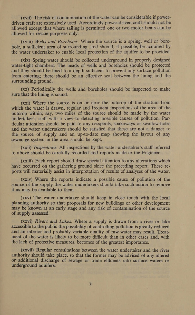(xvii) The risk of contamination of the water can be considerable if power- driven craft are extensively used. Accordingly power-driven craft should not be allowed except that where sailing is permitted one or two motor boats can be allowed for rescue purposes only. (xviii) Wells and Boreholes. Where the source is a spring, well or bore- hole, a sufficient area of surrounding land should, if possible, be acquired by the water undertaker to enable local protection of the aquifer to be provided. (xix) Spring water should be collected underground in properly designed water-tight chambers. The heads of wells and boreholes should be protected and they should be lined to a depth sufficient to prevent any surface pollution from entering; there should be an effective seal between the lining and the surrounding ground. (xx) Periodically the wells and boreholes should be inspected to make sure that the lining is sound. (xxi) Where the source is on or near the outcrop of the stratum from which the water is drawn, regular and frequent inspections of the area of the outcrop within, say, two miles of the source should be made by the water undertaker’s staff with a view to detecting possible causes of pollution. Par- ticular attention should be paid to any cesspools, soakaways or swallow-holes and the water undertakers should be satisfied that these are not a danger to the source of supply and an up-to-date map showing the layout of any sewerage system in the area should be kept. (xxii) Inspections. All inspections by the water undertaker’s staff referred to above should be carefully recorded and reports made to the Engineer. (xxiii) Each report should draw special attention to any alterations which have occurred on the gathering ground since the preceding report. These re- ports will materially assist in interpretation of results of analyses of the water. (xxiv) Where the reports indicate a possible cause of pollution of the source of the supply the water undertakers should take such action to remove it as may be available to them. (xxv) The water undertaker should keep in close touch with the local planning authority so that proposals for new buildings or other development may be known at an early stage and any risk of contamination of the source of supply assessed. (xxvi) Rivers and Lakes. Where a supply is drawn from a river or lake accessible to the public the possibility of controlling pollution is greatly reduced and an inferior and probably variable quality of raw water may result. Treat- ment of the water is likely to be more difficult than in other cases and, with the lack of protective measures, becomes of the greatest importance. (xxvii) Regular consultations between the water undertaker and the river authority should take place, so that the former may be advised of any altered or additional discharge of sewage or trade effluents into surface waters or underground aquifers.
