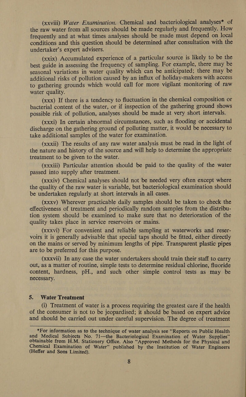 (xxviii) Water Examination. Chemical and bacteriological analyses* of the raw water from all sources should be made regularly and frequently. How frequently and at what times analyses should be made must depend on local conditions and this question should be determined after consultation with the undertaker’s expert advisers. (xxix) Accumulated experience of a particular source is likely to be the best guide in assessing the frequency of sampling. For example, there may be seasonal variations in water quality which can be anticipated; there may be additional risks of pollution caused by an influx of holiday-makers with access to gathering grounds which would call for more vigilant monitoring of raw water quality. (xxx) If there is a tendency to fluctuation in the chemical composition or bacterial content of the water, or if inspection of the gathering ground shows possible risk of pollution, analyses should be made at very short intervals. (xxxi) In certain abnormal circumstances, such as flooding or accidental discharge on the gathering ground of polluting matter, it would be necessary to take additional samples of the water for examination. (xxxii) The results of any raw water analysis must be read in the light of the nature and history of the source and will help to determine the appropriate treatment to be given to the water. (xxxili) Particular attention should be paid to the quality of the water passed into supply after treatment. (xxxiv) Chemical analyses should not be needed very often except where the quality of the raw water is variable, but bacteriological examination should be undertaken regularly at short intervals in all cases. (xxxv) Wherever practicable daily samples should be taken to check the effectiveness of treatment and periodically random samples from the distribu- tion system should be examined to make sure that no deterioration of the quality takes place in service reservoirs or mains. (xxxvi) For convenient and reliable sampling at waterworks and reser- voirs it is generally advisable that special taps should be fitted, either directly on the mains or served by minimum lengths of pipe. Transparent plastic pipes are to be preferred for this purpose. (xxxvii) In any case the water undertakers should train their staff to carry out, as a matter of routine, simple tests to determine residual chlorine, fluoride content, hardness, pH., and such other simple control tests as may be necessary. 5. Water Treatment (i) Treatment of water is a process requiring the greatest care if the health of the consumer is not to be jeopardised; it should be based on expert advice and should be carried out under careful supervision. The degree of treatment  *For information as to the technique of water analysis see “Reports on Public Health and Medical Subjects No. 71—the Bacteriological Examination of Water Supplies” obtainable from H.M. Stationery Office. Also “Approved Methods for the Physical and Chemical Examination of Water” published by the Institution of Water Engineers (Heffer and Sons Limited).