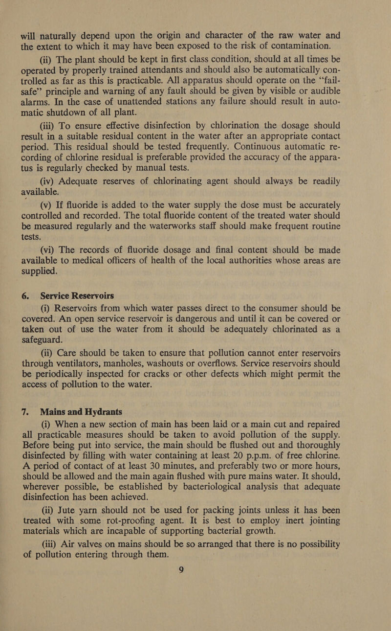 will naturally depend upon the origin and character of the raw water and the extent to which it may have been exposed to the risk of contamination. (ii) The plant should be kept in first class condition, should at all times be operated by properly trained attendants and should also be automatically con- trolled as far as this is practicable. All apparatus should operate on the “‘fail- safe’ principle and warning of any fault should be given by visible or audible alarms. In the case of unattended stations any failure should result in auto- matic shutdown of all plant. (iii) To ensure effective disinfection by chlorination the dosage should result in a suitable residual content in the water after an appropriate contact period. This residual should be tested frequently. Continuous automatic re- cording of chlorine residual is preferable provided the accuracy of the appara- tus is regularly checked by manual tests. (iv) Adequate reserves of chlorinating agent should always be readily available. (v) If fluoride is added to the water supply the dose must be accurately controlled and recorded. The total fluoride content of the treated water should be measured regularly and the waterworks staff should make frequent routine tests. (vi) The records of fluoride dosage and final content should be made available to medical officers of health of the local authorities whose areas are supplied. 6. Service Reservoirs (i) Reservoirs from which water passes direct to the consumer should be covered. An open service reservoir is dangerous and until it can be covered or taken out of use the water from it should be adequately chlorinated as a safeguard. (ii) Care should be taken to ensure that pollution cannot enter reservoirs through ventilators, manholes, washouts or overflows. Service reservoirs should be periodically inspected for cracks or other defects which might permit the access of pollution to the water. 7. Mains and Hydrants (i) When a new section of main has been laid or a main cut and repaired all practicable measures should be taken to avoid pollution of the supply. Before being put into service, the main should be flushed out and thoroughly disinfected by filling with water containing at least 20 p.p.m. of free chlorine. A period of contact of at least 30 minutes, and preferably two or more hours, should be allowed and the main again flushed with pure mains water. It should, wherever possible, be established by bacteriological analysis that adequate disinfection has been achieved. (ii) Jute yarn should not be used for packing joints unless it has been treated with some rot-proofing agent. It is best to employ inert jointing materials which are incapable of supporting bacterial growth. (iii) Air valves on mains should be so arranged that there is no possibility of pollution entering through them.