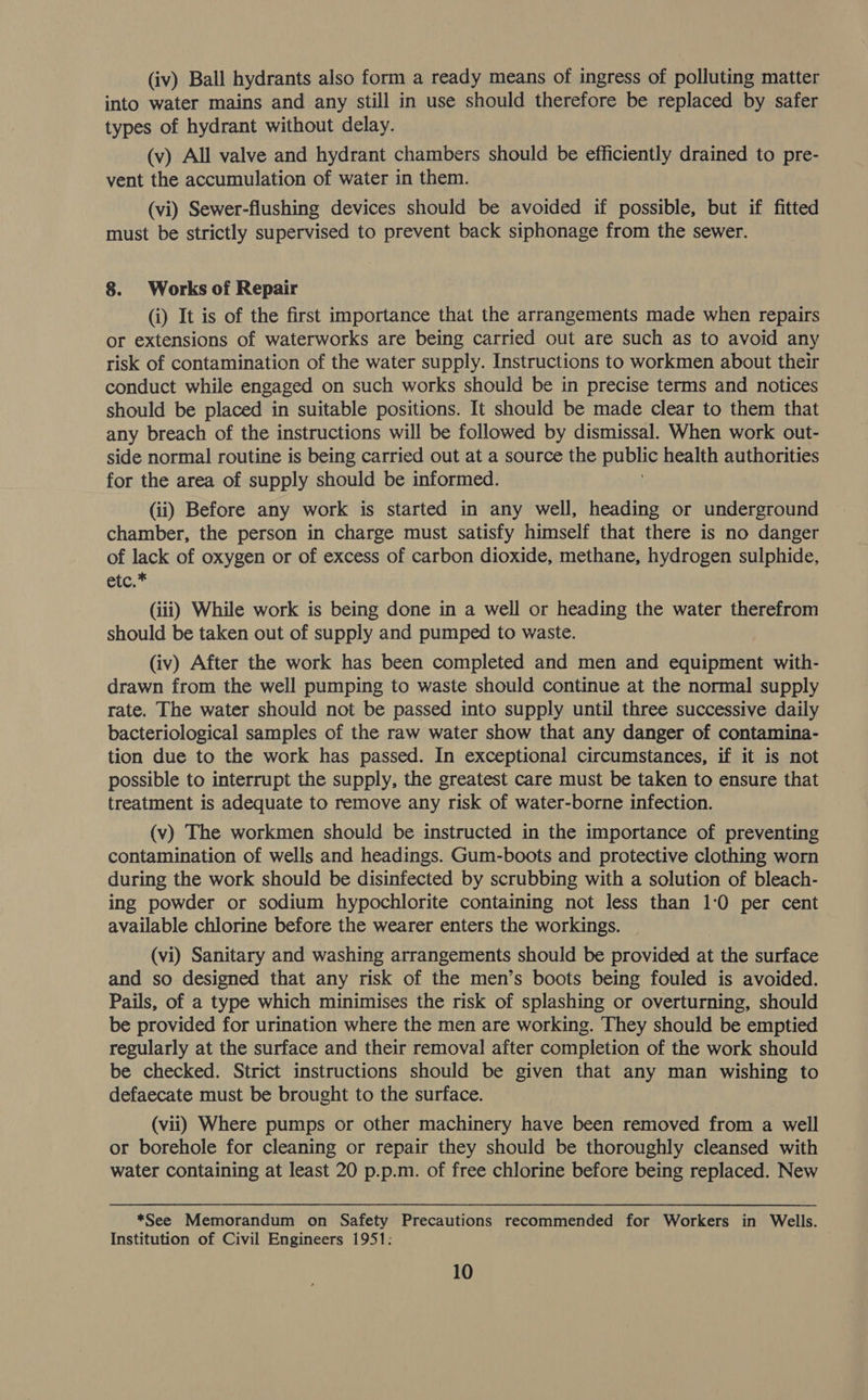 (iv) Ball hydrants also form a ready means of ingress of polluting matter into water mains and any still in use should therefore be replaced by safer types of hydrant without delay. (v) All valve and hydrant chambers should be efficiently drained to pre- vent the accumulation of water in them. (vi) Sewer-flushing devices should be avoided if possible, but if fitted must be strictly supervised to prevent back siphonage from the sewer. 8. Works of Repair (i) It is of the first importance that the arrangements made when repairs or extensions of waterworks are being carried out are such as to avoid any risk of contamination of the water supply. Instructions to workmen about their conduct while engaged on such works should be in precise terms and notices should be placed in suitable positions. It should be made clear to them that any breach of the instructions will be followed by dismissal. When work out- side normal routine is being carried out at a source the public health authorities for the area of supply should be informed. (ii) Before any work is started in any well, heading or underground chamber, the person in charge must satisfy himself that there is no danger of lack of oxygen or of excess of carbon dioxide, methane, hydrogen sulphide, etc,* (iii) While work is being done in a well or heading the water therefrom should be taken out of supply and pumped to waste. (iv) After the work has been completed and men and equipment with- drawn from the well pumping to waste should continue at the normal supply rate. The water should not be passed into supply until three successive daily bacteriological samples of the raw water show that any danger of contamina- tion due to the work has passed. In exceptional circumstances, if it is not possible to interrupt the supply, the greatest care must be taken to ensure that treatment is adequate to remove any risk of water-borne infection. (v) The workmen should be instructed in the importance of preventing contamination of wells and headings. Gum-boots and protective clothing worn during the work should be disinfected by scrubbing with a solution of bleach- ing powder or sodium hypochlorite containing not less than 1:0 per cent available chlorine before the wearer enters the workings. (vi) Sanitary and washing arrangements should be provided at the surface and so designed that any risk of the men’s boots being fouled is avoided. Pails, of a type which minimises the risk of splashing or overturning, should be provided for urination where the men are working. They should be emptied regularly at the surface and their removal after completion of the work should be checked. Strict instructions should be given that any man wishing to defaecate must be brought to the surface. (vii) Where pumps or other machinery have been removed from a well or borehole for cleaning or repair they should be thoroughly cleansed with water containing at least 20 p.p.m. of free chlorine before being replaced. New *See Memorandum on Safety Precautions recommended for Workers in Wells. Institution of Civil Engineers 1951: