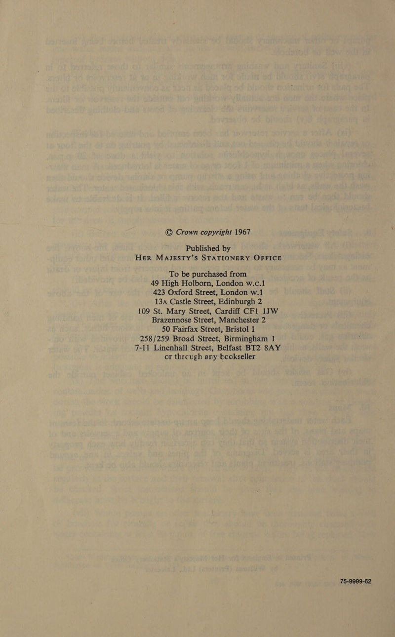 © Crown copyright 1967 Published by HER MAJESTY’S STATIONERY OFFICE To be purchased from 49 High Holborn, London w.c.1 423 Oxford Street, London w.1 13 Castle Street, Edinburgh 2 109 St. Mary Street, Cardiff CF1 1JW Brazennose Street, Manchester 2 50 Fairfax Street, Bristol 1 258/259 Broad Street, Birmingham | 7-11 Linenhall Street, Belfast BT2 8AY or thrcugh any tcokseller 75-9999-62
