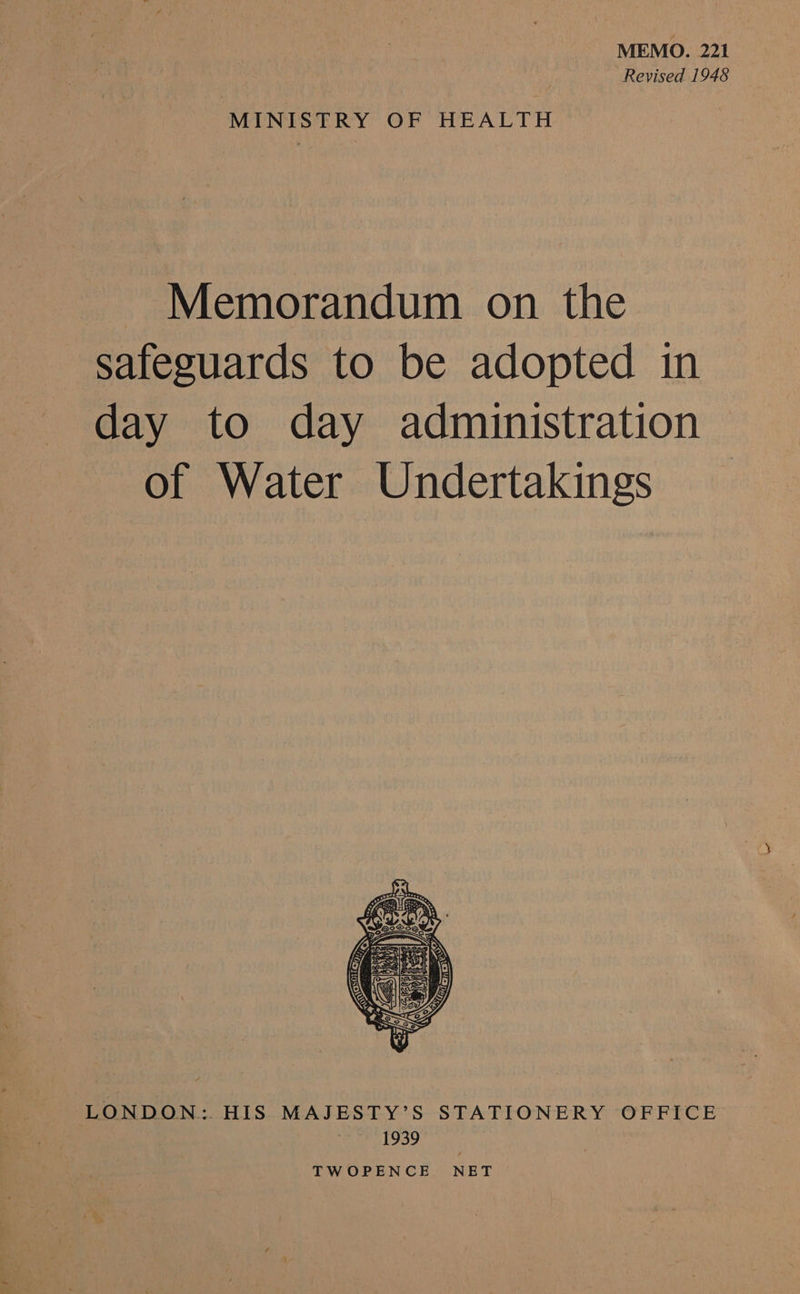 MEMO. 221 Revised 1948 MINISTRY OF HEALTH - Memorandum on the safeguards to be adopted in day to day administration of Water Undertakings  LONDON: HIS MAJESTY’S STATIONERY OFFICE 1939 TWOPENCE NET
