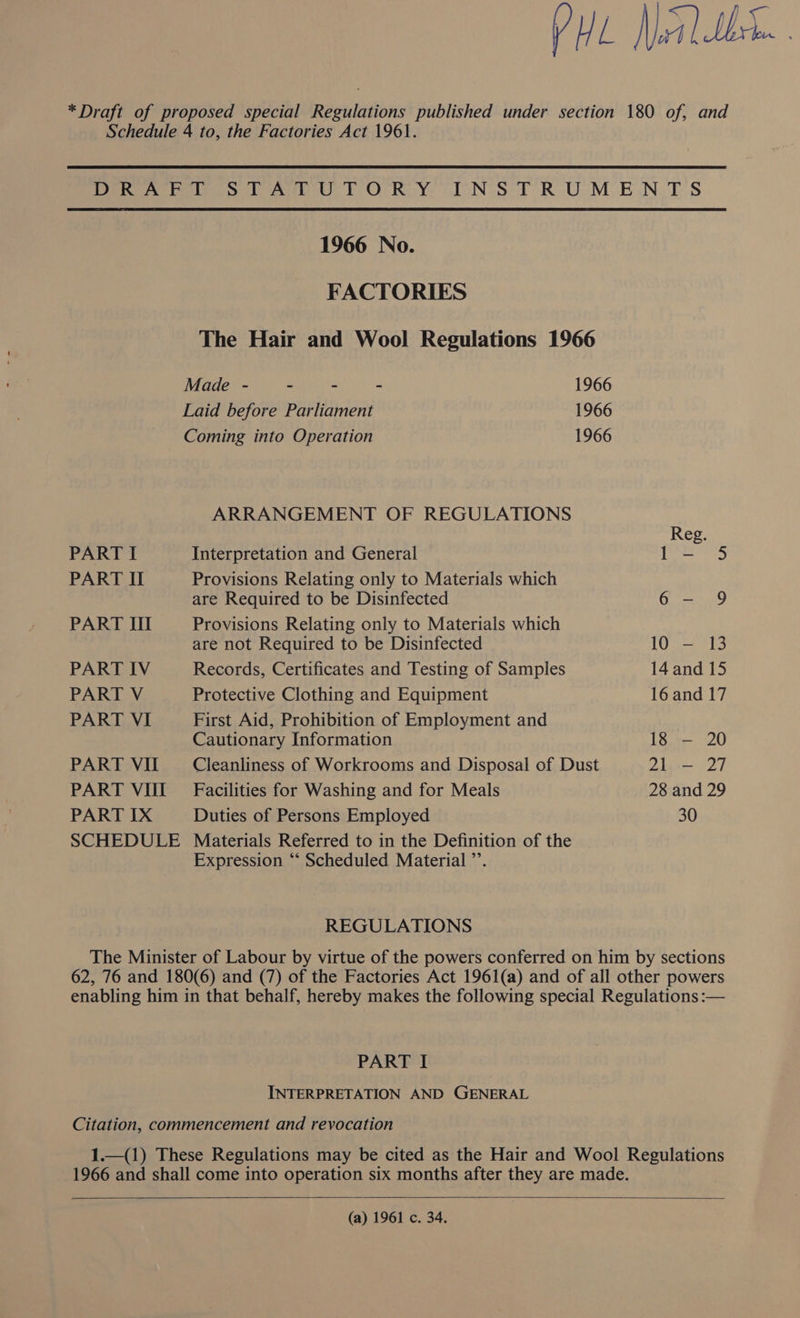 PHL Neil th. | *Draft of proposed special Regulations published under section 180 of, and Schedule 4 to, the Factories Act 1961. DRA stTAtTUTORY INSTRUMENTS 1966 No. FACTORIES The Hair and Wool Regulations 1966 Made - - - - 1966 Laid before Parliament 1966 Coming into Operation 1966 ARRANGEMENT OF REGULATIONS Reg. PART I Interpretation and General |b 2 ace) PART II Provisions Relating only to Materials which are Required to be Disinfected 6- 9 PART III Provisions Relating only to Materials which are not Required to be Disinfected 10 — 13 PART IV Records, Certificates and Testing of Samples 14 and 15 PART V Protective Clothing and Equipment 16 and 17 PART VI First Aid, Prohibition of Employment and | Cautionary Information 18 — 20 PART VII Cleanliness of Workrooms and Disposal of Dust 2h>— 27 PART VHUI Facilities for Washing and for Meals 28 and 29 PART IX Duties of Persons Employed 30 SCHEDULE Materials Referred to in the Definition of the Expression “‘ Scheduled Material ”’. REGULATIONS The Minister of Labour by virtue of the powers conferred on him by sections 62, 76 and 180(6) and (7) of the Factories Act 1961(a) and of all other powers enabling him in that behalf, hereby makes the following special Regulations :— PART I INTERPRETATION AND GENERAL Citation, commencement and revocation 1.—(1) These Regulations may be cited as the Hair and Wool Regulations 1966 and shall come into operation six months after they are made.   (a) 1961 c. 34.