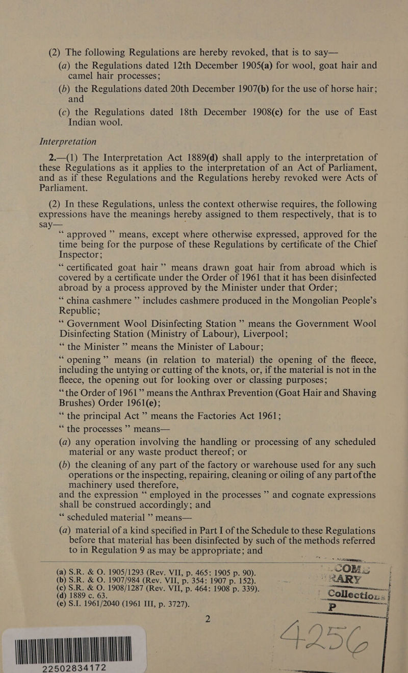 (a) the Regulations dated 12th December 1905(a) for wool, goat hair and camel hair processes; (b) the Regulations dated 20th December 1907(b) for the use of horse hair; and (c) the Regulations dated 18th December 1908(c) for the use of East Indian wool. Interpretation 2.—(1) The Interpretation Act 1889(d) shall apply to the interpretation of these Regulations as it applies to the interpretation of an Act of Parliament, and as if these Regulations and the Regulations hereby revoked were Acts of Parliament. (2) In these Regulations, unless the context otherwise requires, the following expressions have the meanings hereby assigned to them respectively, that is to say— ‘ ‘“‘ approved ”? means, except where otherwise expressed, approved for the time being for the purpose of these Regulations by certificate of the Chief Inspector; “certificated goat hair’? means drawn goat hair from abroad which is covered by a certificate under the Order of 1961 that it has been disinfected abroad by a process approved by the Minister under that Order; ‘* china cashmere ”’ includes cashmere produced in the Mongolian People’s Republic; ‘“* Government Wool Disinfecting Station ’’ means the Government Wool Disinfecting Station (Ministry of Labour), Liverpool; “the Minister ’’ means the Minister of Labour; ““ opening” means (in relation to material) the opening of the fleece, including the untying or cutting of the knots, or, if the material is not in the fleece, the opening out for looking over or classing purposes; “the Order of 1961’? means the Anthrax Prevention (Goat Hair and Shaving Brushes) Order 1961(e); “the principal Act ’? means the Factories Act 1961; *““ the processes ’> means— (a) any operation involving the handling or processing of any scheduled material or any waste product thereof; or (b) the cleaning of any part of the factory or warehouse used for any such operations or the inspecting, repairing, cleaning or oiling of any part ofthe machinery used therefore, — . and the expression “‘ employed in the processes ”’ and cognate expressions shall be construed accordingly; and ** scheduled material ”’ means— (a) material of a kind specified in Part I of the Schedule to these Regulations before that material has been disinfected by such of the methods referred to in Regulation 9 as may be appropriate; and  (a) S.R. &amp; O. 1905/1293 (Rev. VII, p. 465: 1905 p. 90). (b) S.R. &amp; O. 1907/984 (Rev. VII, p. 354: 1907 p. 152). (c) S.R. &amp; O. 1908/1287 (Rev. VII, p. 464: 1908 p. 339). (d) 1889 c. 63. (e) S.I. 1961/2040 (1961 III, p. 3727). WH 