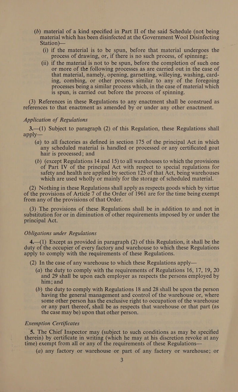 material which has been disinfected at the Government Wool Disinfecting Station)— (i) if the material is to be spun, before that material undergoes the process of drawing, or, if there is no such process, of spinning; (ii) 1f the material is not to be spun, before the completion of such one or more of the following processes as are carried out in the case of that material, namely, opening, garnetting, willeying, washing, card- ing, combing, or other process similar to any of the foregoing processes being a similar process which, in the case of material which is spun, is carried out before the process of spinning. (3) References in these Regulations to any enactment shall be construed as references to that enactment as amended by or under any other enactment. Application of Regulations 3.—(1) Subject to paragraph (2) of this Regulation, these Regulations shall apply— (a) to all factories as defined in section 175 of the principal Act in which any scheduled material is handled or processed or any certificated goat hair is processed; and (b) (except Regulations 14 and 15) to all warehouses to which the provisions of Part IV of the principal Act with respect to special regulations for safety and health are applied by section 125 of that Act, being warehouses which are used wholly or mainly for the storage of scheduled material. (2) Nothing in these Regulations shall apply as respects goods which by virtue of the provisions of Article 7 of the Order of 1961 are for the time being exempt from any of the provisions of that Order. (3) The provisions of these Regulations shall be in addition to and not in substitution for or in diminution of other requirements imposed by or under the principal Act. Obligations under Regulations 4.—(1) Except as provided in paragraph (2) of this Regulation, it shall be the duty of the occupier of every factory and warehouse to which these Regulations apply to comply with the requirements of these Regulations. (2) In the case of any warehouse to which these Regulations apply— (a) the duty to comply with the requirements of Regulations 16, 17, 19, 20 and 29 shall be upon each employer as respects the persons employed by him; and (b) the duty to comply with Regulations 18 and 28 shall be upon the person having the general management and control of the warehouse or, where some other person has the exclusive right to occupation of the warehouse or any part thereof, shall be as respects that warehouse or that part (as the case may be) upon that other person. Exemption Certificates 5. The Chief Inspector may (subject to such conditions as may be specified therein) by certificate in writing (which he may at his discretion revoke at any time) exempt from all or any of the requirements of these Regulations— (a) any factory or warehouse or part of any factory or warehouse; or 3