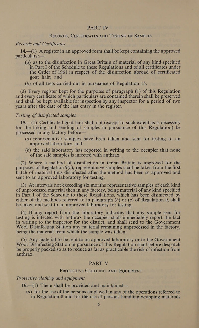PART IV RECORDS, CERTIFICATES AND TESTING OF SAMPLES Records and Certificates 14.—1) A register in an approved form shall be kept containing the approved particulars :— (a) as to the disinfection in Great Britain of material of any kind specified in Part I of the Schedule to these Regulations and of all certificates under the Order of 1961 in respect of the disinfection abroad of certificated goat hair; and (b) of all tests carried out in pursuance of Regulation 15. (2) Every register kept for the purposes of paragraph (1) of this Regulation and every certificate of which particulars are contained therein shall be preserved and shall be kept available for inspection by any inspector for a period of two years after the date of the last entry in the register. Testing of disinfected samples 15.—(1) Certificated goat hair shall not (except to such extent as is necessary for the taking and sending of samples in pursuance of this Regulation) be processed in any factory before— (a) representative samples have been taken and sent for testing to an approved laboratory, and (b) the said laboratory has reported in writing to the occupier that none of the said samples is infected with anthrax. (2) Where a method of disinfection in Great Britain is approved for the purposes of Regulation 9(c), representative samples shall be taken from the first batch of material thus disinfected after the method has been so approved and sent to an approved laboratory for testing. (3) At intervals not exceeding six months representative samples of each kind of unprocessed material then in any factory, being material of any kind specified in Part I of the Schedule to these Regulations, which has been disinfected by either of the methods referred to in paragraph (5) or (c) of Regulation 9, shall be taken and sent to an approved laboratory for testing. (4) If any report from the laboratory indicates that any sample sent for testing is infected with anthrax the occupier shall immediately report the fact in writing to the inspector for the district, and shall send to the Government Wool Disinfecting Station any material remaining unprocessed in the factory, being the material from which the sample was taken. (5) Any material to be sent to an approved laboratory or to the Government Wool Disinfecting Station in pursuance of this Regulation shall before despatch be properly packed so as to reduce as far as practicable the risk of infection from anthrax. PART V PROTECTIVE CLOTHING AND EQUIPMENT Protective clothing and equipment 16.—(1) There shall be provided and maintained— (a) for the use of the persons employed in any of the operations referred to in Regulation 8 and for the use of persons handling wrapping materials