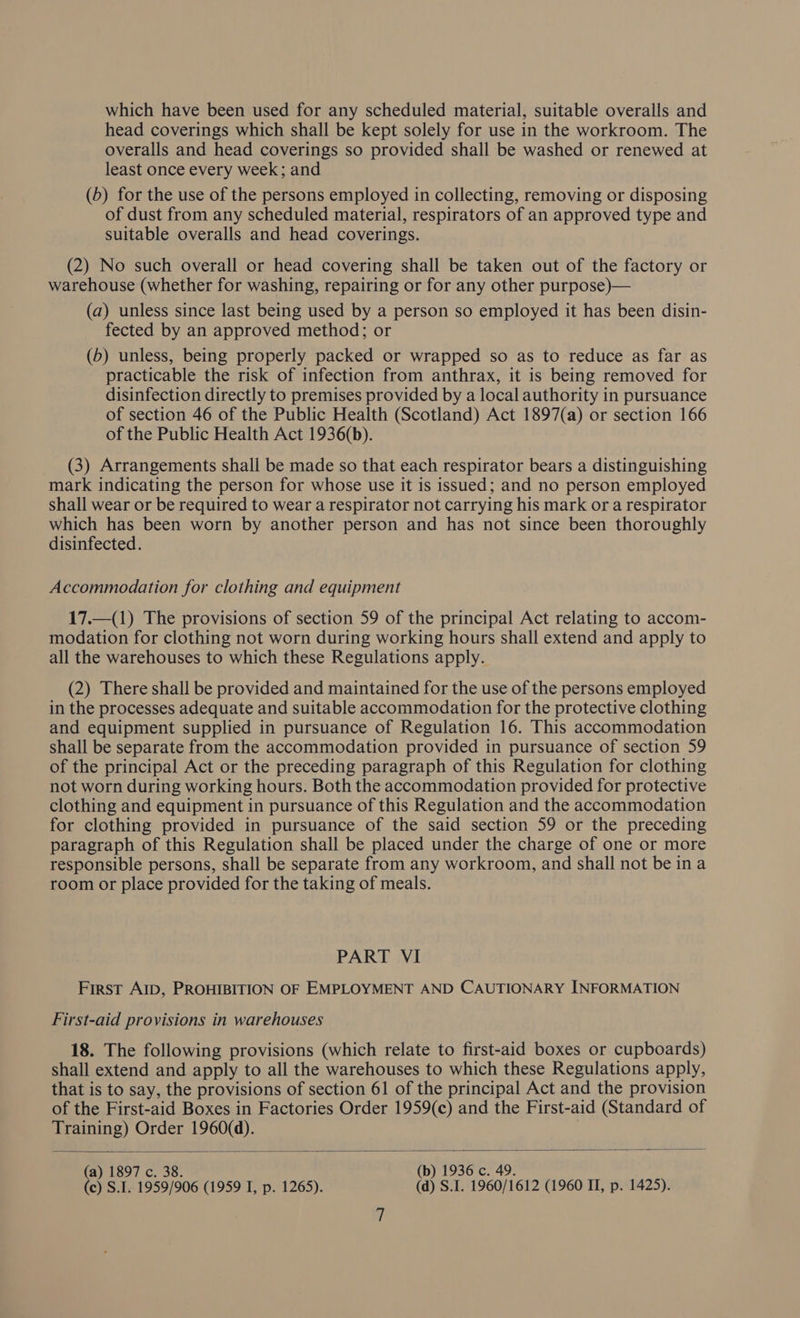 which have been used for any scheduled material, suitable overalls and head coverings which shall be kept solely for use in the workroom. The overalls and head coverings so provided shall be washed or renewed at least once every week; and (b) for the use of the persons employed in collecting, removing or disposing of dust from any scheduled material, respirators of an approved type and suitable overalls and head coverings. (2) No such overall or head covering shall be taken out of the factory or warehouse (whether for washing, repairing or for any other purpose)— (a) unless since last being used by a person so employed it has been disin- fected by an approved method; or (5) unless, being properly packed or wrapped so as to reduce as far as practicable the risk of infection from anthrax, it is being removed for disinfection directly to premises provided by a local authority in pursuance of section 46 of the Public Health (Scotland) Act 1897(a) or section 166 of the Public Health Act 1936(b). (3) Arrangements shall be made so that each respirator bears a distinguishing mark indicating the person for whose use it is issued; and no person employed shall wear or be required to wear a respirator not carrying his mark or a respirator which has been worn by another person and has not since been thoroughly disinfected. Accommodation for clothing and equipment 17._(1) The provisions of section 59 of the principal Act relating to accom- modation for clothing not worn during working hours shall extend and apply to all the warehouses to which these Regulations apply. (2) There shall be provided and maintained for the use of the persons employed in the processes adequate and suitable accommodation for the protective clothing and equipment supplied in pursuance of Regulation 16. This accommodation shall be separate from the accommodation provided in pursuance of section 59 of the principal Act or the preceding paragraph of this Regulation for clothing not worn during working hours. Both the accommodation provided for protective clothing and equipment in pursuance of this Regulation and the accommodation for clothing provided in pursuance of the said section 59 or the preceding paragraph of this Regulation shall be placed under the charge of one or more responsible persons, shall be separate from any workroom, and shall not be ina room or place provided for the taking of meals. PART VI First Ab, PROHIBITION OF EMPLOYMENT AND CAUTIONARY INFORMATION First-aid provisions in warehouses 18. The following provisions (which relate to first-aid boxes or cupboards) shall extend and apply to all the warehouses to which these Regulations apply, that is to say, the provisions of section 61 of the principal Act and the provision of the First-aid Boxes in Factories Order 1959(c) and the First-aid (Standard of Training) Order 1960(d).  (a) 1897 c (b) 1936 c (c) S.I. 1953/906 (1999 Tp 21265). (d) S.1. 1560/1612 (1960 II, p. 1425).