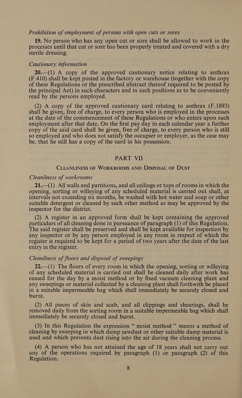 Prohibition of employment of persons with open cuts or sores 19. No person who has any open cut or sore shall be allowed to work in the processes until that cut or sore has been properly treated and covered with a dry sterile dressing. Cautionary information 20.—(1) A copy of the approved cautionary notice relating to anthrax (F.410) shall be kept posted in the factory or warehouse (together with the copy of these Regulations or the prescribed abstract thereof required to be posted by the principal Act) in such characters and in such positions as to be conveniently read by the persons employed. (2) A copy of the approved cautionary card relating to anthrax (F.1893) shall be given, free of charge, to every person who is employed in the processes at the date of the commencement of these Regulations or who enters upon such employment after that date. On the first pay day in each calendar year a further copy of the said card shall be given, free of charge, to every person who is still so employed and who does not satisfy the occupier or employer, as the case may be, that he still has a copy of the card in his possession. PART VII CLEANLINESS OF WORKROOMS AND DISPOSAL OF DUST Cleanliness of workrooms 21.—(1) All walls and partitions, and all ceilings or tops of rooms in which the opening, sorting or willeying of any scheduled material is carried out shall, at intervals not exceeding six months, be washed with hot water and soap or other suitable detergent or cleaned by such other method as may be approved by the inspector for the district. (2) A register in an approved form shall be kept containing the approved particulars of all cleaning done in pursuance of paragraph (1) of this Regulation. The said register shall be preserved and shall be kept available for inspection by any inspector or by any person employed in any room in respect of which the register is required to be kept for a period of two years after the date of the last entry in the register. Cleanliness of floors and disposal of sweepings 22.—(1) The floors of every room in which the opening, sorting or willeying of any scheduled material is carried out shall be cleaned daily after work has ceased for the day by a moist method or by fixed vacuum cleaning plant and any sweepings or material collected by a cleaning plant shall forthwith be placed in a suitable impermeable bag which shall immediately be securely closed and urnt. (2) All pieces of skin and scab, and all clippings and shearings, shall be removed daily from the sorting room in a suitable impermeable bag which shall immediately be securely closed and burnt. (3) In this Regulation the expression “ moist method ”’ means a method of cleaning by sweeping in which damp sawdust or other suitable damp material is used and which prevents dust rising into the air during the cleaning process. (4) A person who has not attained the age of 18 years shall not carry out any of the operations required by paragraph (1) or paragraph (2) of this Regulation.