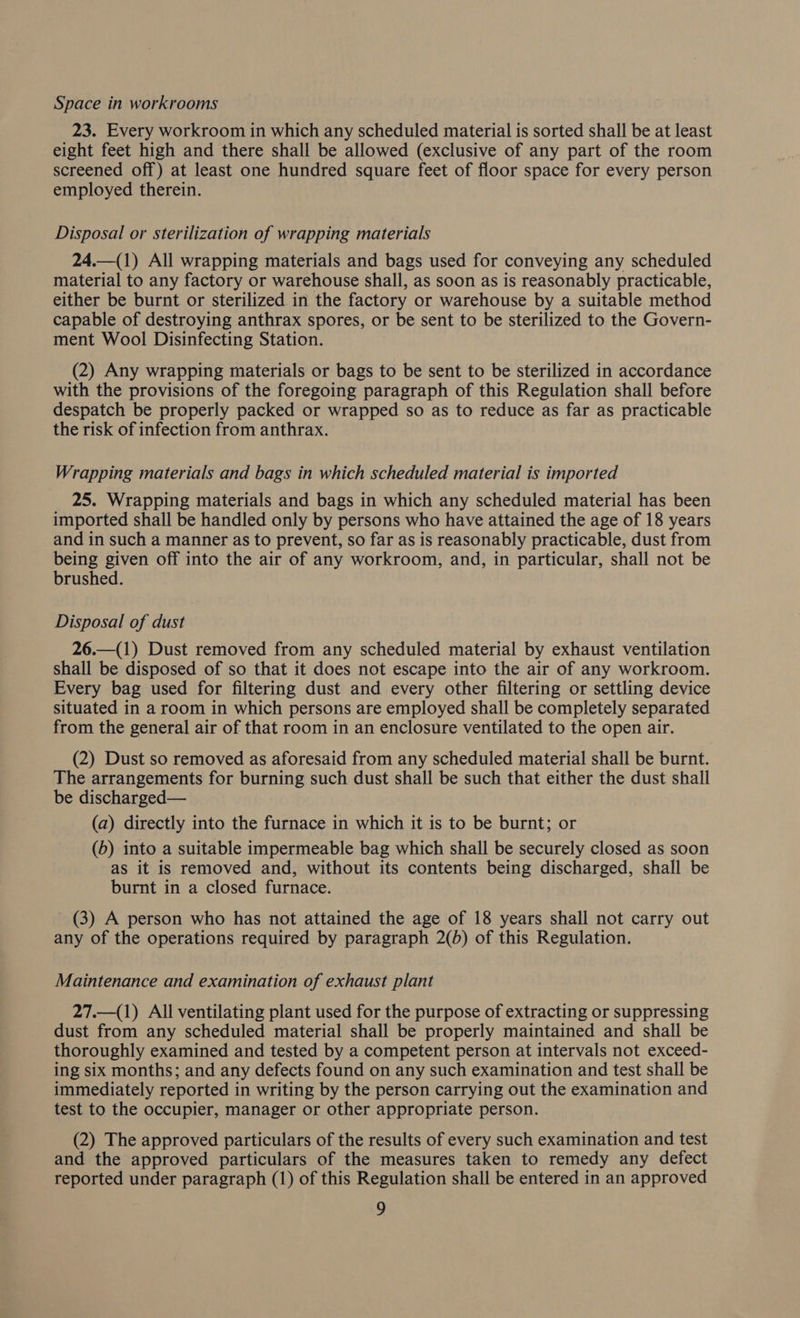 Space in workrooms 23. Every workroom in which any scheduled material is sorted shall be at least eight feet high and there shall be allowed (exclusive of any part of the room screened off) at least one hundred square feet of floor space for every person employed therein. Disposal or sterilization of wrapping materials 24.—(1) All wrapping materials and bags used for conveying any scheduled material to any factory or warehouse shall, as soon as is reasonably practicable, either be burnt or sterilized. in the factory or warehouse by a suitable method capable of destroying anthrax spores, or be sent to be sterilized to the Govern- ment Wool Disinfecting Station. (2) Any wrapping materials or bags to be sent to be sterilized in accordance with the provisions of the foregoing paragraph of this Regulation shall before despatch be properly packed or wrapped so as to reduce as far as practicable the risk of infection from anthrax. Wrapping materials and bags in which scheduled material is imported 25. Wrapping materials and bags in which any scheduled material has been imported shall be handled only by persons who have attained the age of 18 years and in such a manner as to prevent, so far as is reasonably practicable, dust from being given off into the air of any workroom, and, in particular, shall not be brushed. Disposal of dust 26.—(1) Dust removed from any scheduled material by exhaust ventilation shall be disposed of so that it does not escape into the air of any workroom. Every bag used for filtering dust and every other filtering or settling device situated in a room in which persons are employed shall be completely separated from the general air of that room in an enclosure ventilated to the open air. (2) Dust so removed as aforesaid from any scheduled material shall be burnt. The arrangements for burning such dust shall be such that either the dust shall be discharged— (a) directly into the furnace in which it is to be burnt; or (b) into a suitable impermeable bag which shall be securely closed as soon as it is removed and, without its contents being discharged, shall be burnt in a closed furnace. (3) A person who has not attained the age of 18 years shall not carry out any of the operations required by paragraph 2(b) of this Regulation. Maintenance and examination of exhaust plant 27.—(1) All ventilating plant used for the purpose of extracting or suppressing dust from any scheduled material shall be properly maintained and shall be thoroughly examined and tested by a competent person at intervals not exceed- ing six months; and any defects found on any such examination and test shall be immediately reported in writing by the person carrying out the examination and test to the occupier, manager or other appropriate person. (2) The approved particulars of the results of every such examination and test and the approved particulars of the measures taken to remedy any defect reported under paragraph (1) of this Regulation shall be entered in an approved