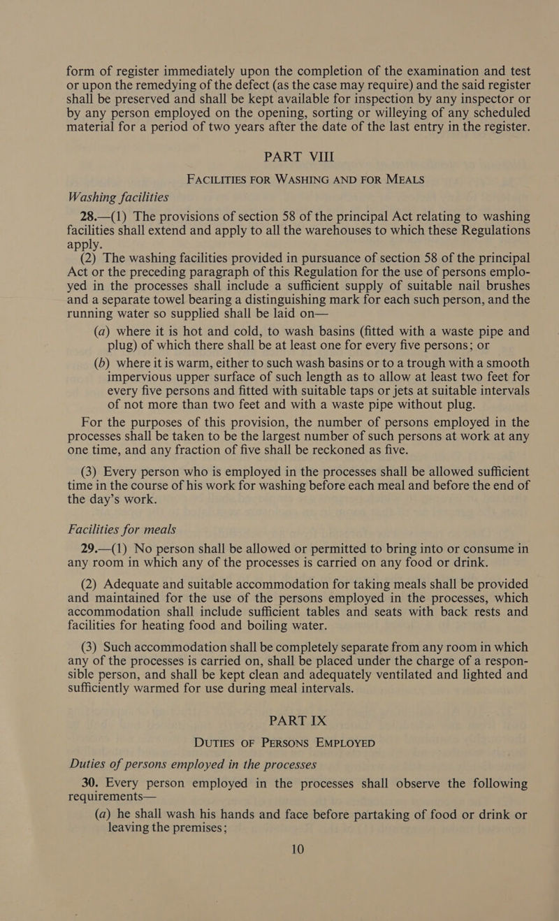 form of register immediately upon the completion of the examination and test or upon the remedying of the defect (as the case may require) and the said register shall be preserved and shall be kept available for inspection by any inspector or by any person employed on the opening, sorting or willeying of any scheduled material for a period of two years after the date of the last entry in the register. PART VIII FACILITIES FOR WASHING AND FOR MEALS Washing facilities 28.—(1) The provisions of section 58 of the principal Act relating to washing facilities shall extend and apply to all the warehouses to which these Regulations apply. (2) The washing facilities provided in pursuance of section 58 of the principal Act or the preceding paragraph of this Regulation for the use of persons emplo- yed in the processes shall include a sufficient supply of suitable nail brushes and a separate towel bearing a distinguishing mark for each such person, and the running water so supplied shall be laid on— (a) where it is hot and cold, to wash basins (fitted with a waste pipe and plug) of which there shall be at least one for every five persons; or (6) where it is warm, either to such wash basins or to a trough with a smooth impervious upper surface of such length as to allow at least two feet for every five persons and fitted with suitable taps or jets at suitable intervals of not more than two feet and with a waste pipe without plug. For the purposes of this provision, the number of persons employed in the processes shall be taken to be the largest number of such persons at work at any one time, and any fraction of five shall be reckoned as five. (3) Every person who is employed in the processes shall be allowed sufficient time in the course of his work for washing before each meal and before the end of the day’s work. Facilities for meals 29.—(1) No person shall be allowed or permitted to bring into or consume in any room in which any of the processes is carried on any food or drink. (2) Adequate and suitable accommodation for taking meals shall be provided and maintained for the use of the persons employed in the processes, which accommodation shall include sufficient tables and seats with back rests and facilities for heating food and boiling water. (3) Such accommodation shall be completely separate from any room in which any of the processes is carried on, shall be placed under the charge of a respon- sible person, and shall be kept clean and adequately ventilated and lighted and sufficiently warmed for use during meal intervals. PART IX DUTIES OF PERSONS EMPLOYED Duties of persons employed in the processes 30. Every person employed in the processes shall observe the following requirements— (a) he shall wash his hands and face before partaking of food or drink or leaving the premises;
