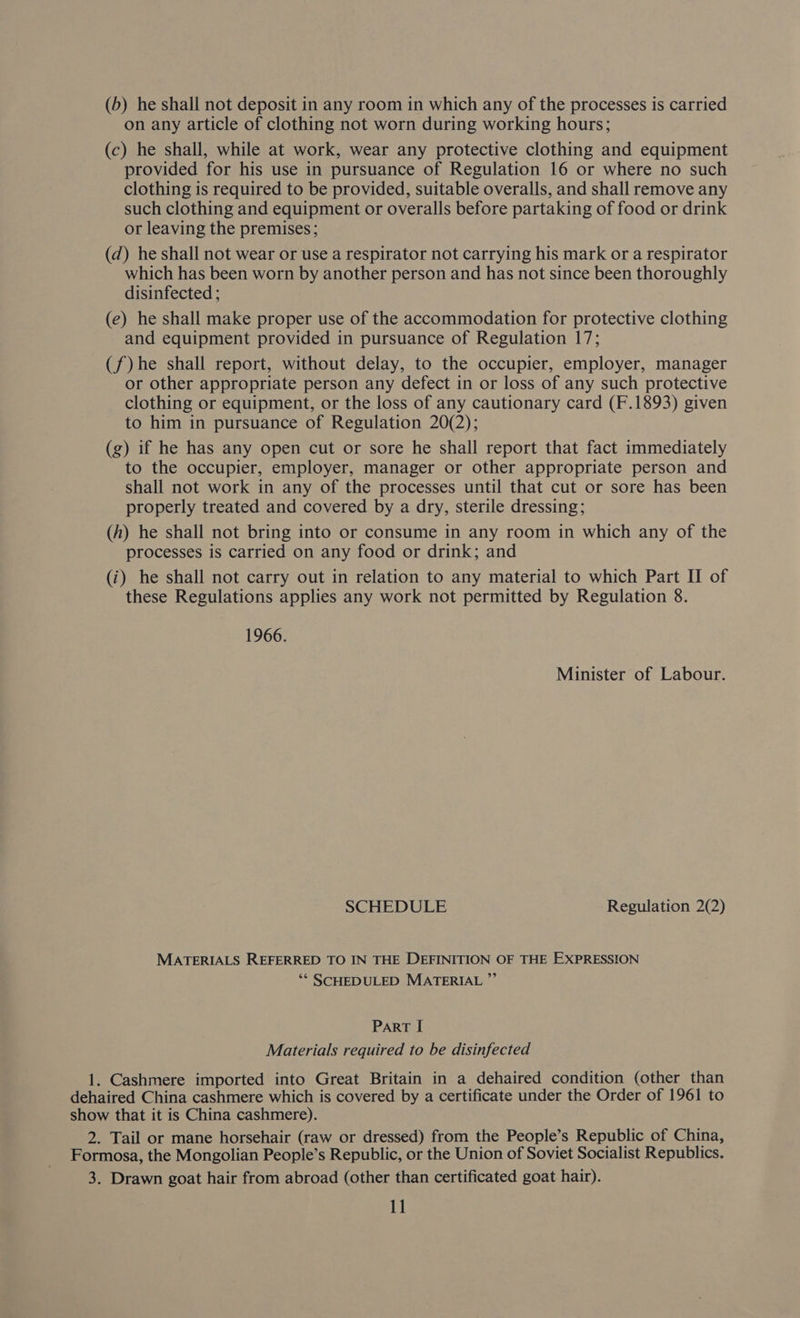 (b) he shall not deposit in any room in which any of the processes is carried on any article of clothing not worn during working hours; (c) he shall, while at work, wear any protective clothing and equipment provided for his use in pursuance of Regulation 16 or where no such clothing is required to be provided, suitable overalls, and shall remove any such clothing and equipment or overalls before partaking of food or drink or leaving the premises; (d) he shall not wear or use a respirator not carrying his mark or a respirator which has been worn by another person and has not since been thoroughly disinfected ; (e) he shall make proper use of the accommodation for protective clothing and equipment provided in pursuance of Regulation 17; (f) he shall report, without delay, to the occupier, employer, manager or other appropriate person any defect in or loss of any such protective clothing or equipment, or the loss of any cautionary card (F.1893) given to him in pursuance of Regulation 20(2); (g) if he has any open cut or sore he shall report that fact immediately to the occupier, employer, manager or other appropriate person and shall not work in any of the processes until that cut or sore has been properly treated and covered by a dry, sterile dressing; (h) he shall not bring into or consume in any room in which any of the processes is carried on any food or drink; and (i) he shall not carry out in relation to any material to which Part II of these Regulations applies any work not permitted by Regulation 8. 1966. Minister of Labour. SCHEDULE Regulation 2(2) MATERIALS REFERRED TO IN THE DEFINITION OF THE EXPRESSION ‘* SCHEDULED MATERIAL ”’ Part [ Materials required to be disinfected 1. Cashmere imported into Great Britain in a dehaired condition (other than 2. Tail or mane horsehair (raw or dressed) from the People’s Republic of China, 3. Drawn goat hair from abroad (other than certificated goat hair).