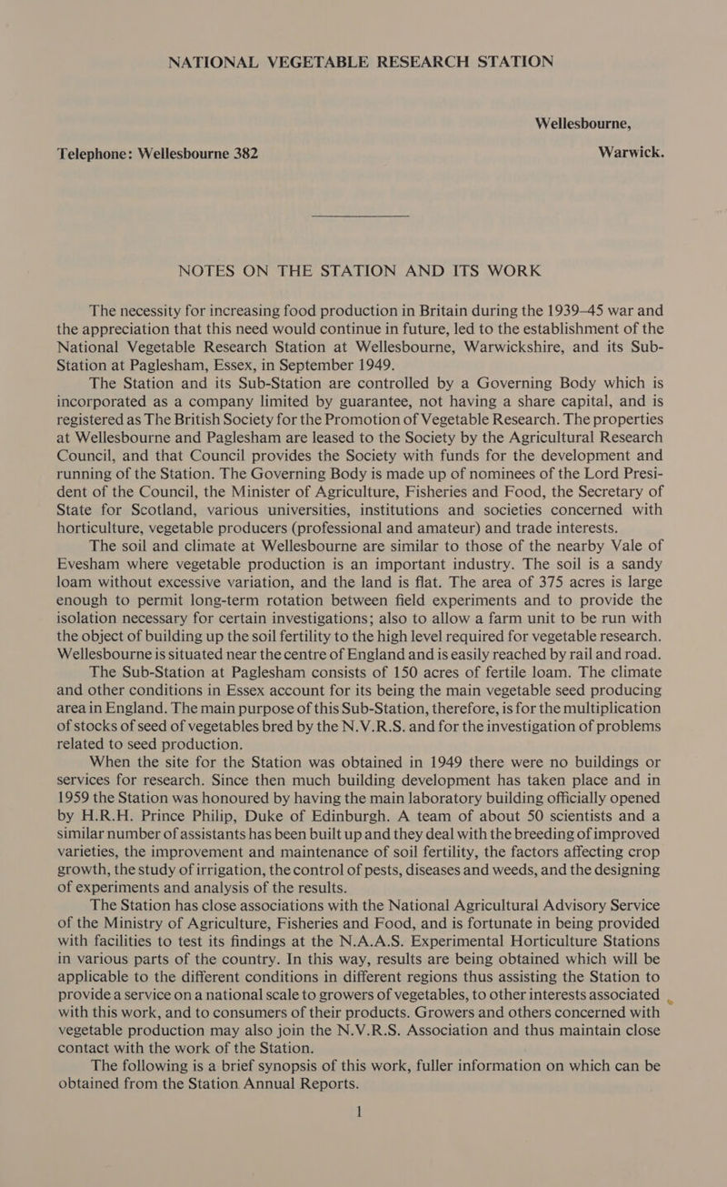NATIONAL VEGETABLE RESEARCH STATION Wellesbourne, Telephone: Wellesbourne 382 Warwick. NOTES ON THE STATION AND ITS WORK The necessity for increasing food production in Britain during the 1939-45 war and the appreciation that this need would continue in future, led to the establishment of the National Vegetable Research Station at Wellesbourne, Warwickshire, and its Sub- Station at Paglesham, Essex, in September 1949. The Station and its Sub-Station are controlled by a Governing Body which is incorporated as a company limited by guarantee, not having a share capital, and is registered as The British Society for the Promotion of Vegetable Research. The properties at Wellesbourne and Paglesham are leased to the Society by the Agricultural Research Council, and that Council provides the Society with funds for the development and running of the Station. The Governing Body is made up of nominees of the Lord Presi- dent of the Council, the Minister of Agriculture, Fisheries and Food, the Secretary of State for Scotland, various universities, institutions and societies concerned with horticulture, vegetable producers (professional and amateur) and trade interests. The soil and climate at Wellesbourne are similar to those of the nearby Vale of Evesham where vegetable production is an important industry. The soil is a sandy loam without excessive variation, and the land is flat. The area of 375 acres is large enough to permit long-term rotation between field experiments and to provide the isolation necessary for certain investigations; also to allow a farm unit to be run with the object of building up the soil fertility to the high level required for vegetable research. Wellesbourne is situated near the centre of England and is easily reached by rail and road. The Sub-Station at Paglesham consists of 150 acres of fertile loam. The climate and other conditions in Essex account for its being the main vegetable seed producing area in England. The main purpose of this Sub-Station, therefore, is for the multiplication of stocks of seed of vegetables bred by the N.V.R.S. and for the investigation of problems related to seed production. When the site for the Station was obtained in 1949 there were no buildings or services for research. Since then much building development has taken place and in 1959 the Station was honoured by having the main laboratory building officially opened by H.R.H. Prince Philip, Duke of Edinburgh. A team of about 50 scientists and a similar number of assistants has been built up and they deal with the breeding of improved varieties, the improvement and maintenance of soil fertility, the factors affecting crop growth, the study of irrigation, the control of pests, diseases and weeds, and the designing of experiments and analysis of the results. The Station has close associations with the National Agricultural Advisory Service of the Ministry of Agriculture, Fisheries and Food, and is fortunate in being provided with facilities to test its findings at the N.A.A.S. Experimental Horticulture Stations in various parts of the country. In this way, results are being obtained which will be applicable to the different conditions in different regions thus assisting the Station to provide a service on a national scale to growers of vegetables, to other interests associated with this work, and to consumers of their products. Growers and others concerned with vegetable production may also join the N.V.R.S. Association and thus maintain close contact with the work of the Station. The following is a brief synopsis of this work, fuller information on which can be obtained from the Station Annual Reports.