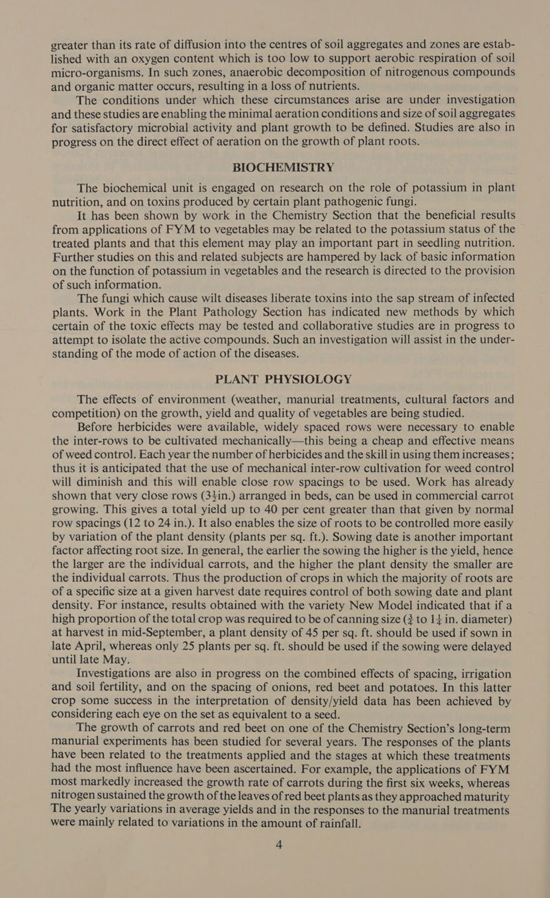 greater than its rate of diffusion into the centres of soil aggregates and zones are estab- lished with an oxygen content which is too low to support aerobic respiration of soil micro-organisms. In such zones, anaerobic decomposition of nitrogenous compounds and organic matter occurs, resulting in a loss of nutrients. The conditions under which these circumstances arise are under investigation and these studies are enabling the minimal aeration conditions and size of soil aggregates for satisfactory microbial activity and plant growth to be defined. Studies are also in progress on the direct effect of aeration on the growth of plant roots. BIOCHEMISTRY The biochemical unit is engaged on research on the role of potassium in plant nutrition, and on toxins produced by certain plant pathogenic fungi. It has been shown by work in the Chemistry Section that the beneficial results from applications of FYM to vegetables may be related to the potassium status of the treated plants and that this element may play an important part in seedling nutrition. Further studies on this and related subjects are hampered by lack of basic information on the function of potassium in vegetables and the research is directed to the provision of such information. The fungi which cause wilt diseases liberate toxins into the sap stream of infected plants. Work in the Plant Pathology Section has indicated new methods by which certain of the toxic effects may be tested and collaborative studies are in progress to attempt to isolate the active compounds. Such an investigation will assist in the under- standing of the mode of action of the diseases. PLANT PHYSIOLOGY The effects of environment (weather, manurial treatments, cultural factors and competition) on the growth, yield and quality of vegetables are being studied. Before herbicides were available, widely spaced rows were necessary to enable the inter-rows to be cultivated mechanically—this being a cheap and effective means of weed control. Each year the number of herbicides and the skill in using them increases; thus it is anticipated that the use of mechanical inter-row cultivation for weed control will diminish and this will enable close row spacings to be used. Work has already shown that very close rows (34in.) arranged in beds, can be used in commercial carrot growing. This gives a total yield up to 40 per cent greater than that given by normal row spacings (12 to 24 in.). It also enables the size of roots to be controlled more easily by variation of the plant density (plants per sq. ft.). Sowing date is another important factor affecting root size. In general, the earlier the sowing the higher is the yield, hence the larger are the individual carrots, and the higher the plant density the smaller are the individual carrots. Thus the production of crops in which the majority of roots are of a specific size at a given harvest date requires control of both sowing date and plant density. For instance, results obtained with the variety New Model indicated that if a high proportion of the total crop was required to be of canning size (3 to 14 in. diameter) at harvest in mid-September, a plant density of 45 per sq. ft. should be used if sown in late April, whereas only 25 plants per sq. ft. should be used if the sowing were delayed until late May. Investigations are also in progress on the combined effects of spacing, irrigation and soil fertility, and on the spacing of onions, red beet and potatoes. In this latter crop some success in the interpretation of density/yield data has been achieved by considering each eye on the set as equivalent to a seed. The growth of carrots and red beet on one of the Chemistry Section’s long-term manurial experiments has been studied for several years. The responses of the plants have been related to the treatments applied and the stages at which these treatments had the most influence have been ascertained. For example, the applications of FYM most markedly increased the growth rate of carrots during the first six weeks, whereas nitrogen sustained the growth of the leaves of red beet plants as they approached maturity The yearly variations in average yields and in the responses to the manurial treatments were mainly related to variations in the amount of rainfall.