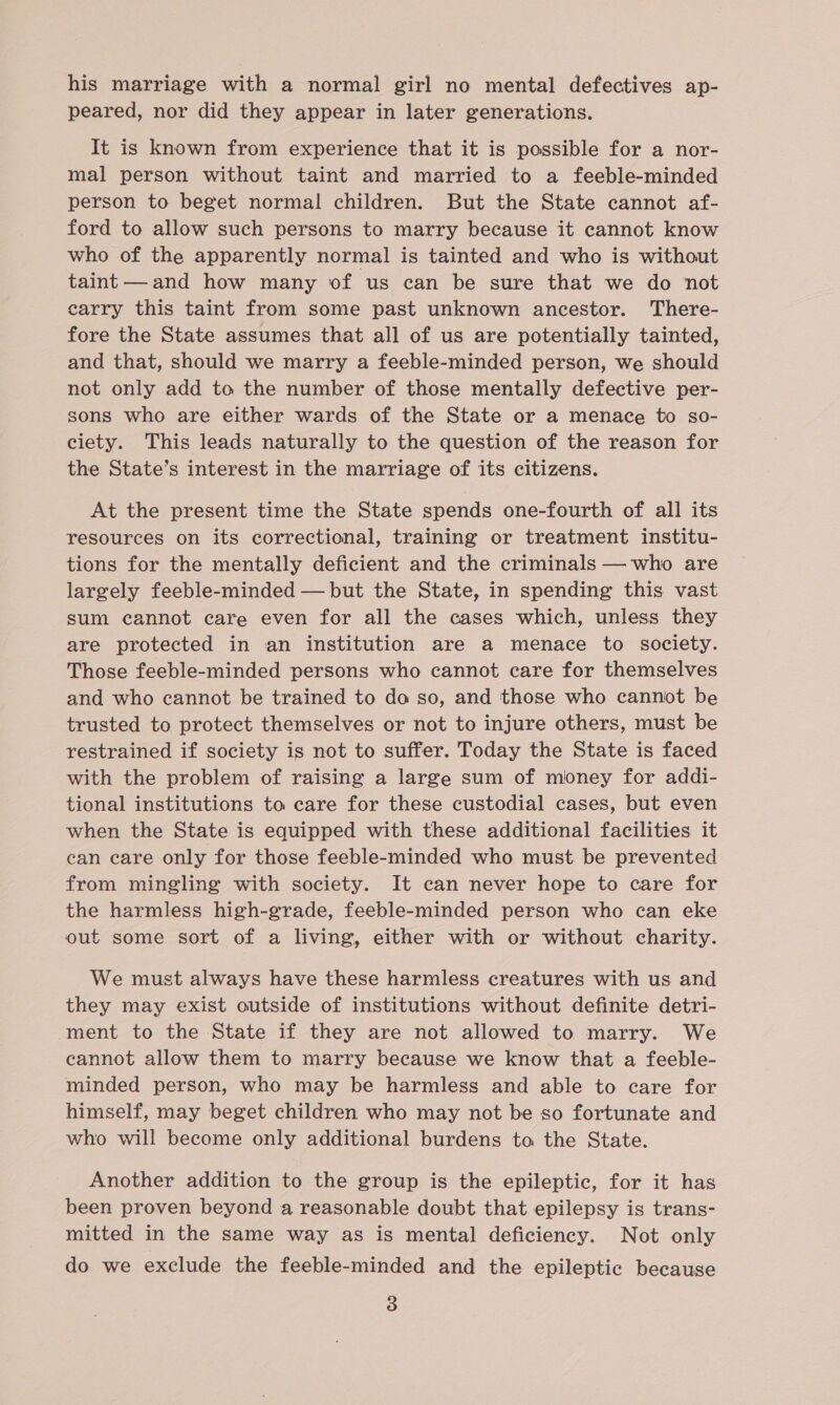 his marriage with a normal girl no mental defectives ap- peared, nor did they appear in later generations. It is known from experience that it is possible for a nor- mal person without taint and married to a feeble-minded person to beget normal children. But the State cannot af- ford to allow such persons to marry because it cannot know who of the apparently normal is tainted and who is without taint and how many of us can be sure that we do not earry this taint from some past unknown ancestor. There- fore the State assumes that all of us are potentially tainted, and that, should we marry a feeble-minded person, we should not only add to the number of those mentally defective per- sons who are either wards of the State or a menace to so- ciety. This leads naturally to the question of the reason for the State’s interest in the marriage of its citizens. At the present time the State spends one-fourth of all its resources on its correctional, training or treatment institu- tions for the mentally deficient and the criminals — who are largely feeble-minded — but the State, in spending this vast sum cannot care even for all the cases which, unless they are protected in an institution are a menace to society. Those feeble-minded persons who cannot care for themselves and who cannot be trained to do so, and those who cannot be trusted to protect themselves or not to injure others, must be restrained if society is not to suffer. Today the State is faced with the problem of raising a large sum of money for addi- tional institutions ta care for these custodial cases, but even when the State is equipped with these additional facilities it can care only for those feeble-minded who must be prevented from mingling with society. It can never hope to care for the harmless high-grade, feeble-minded person who can eke out some sort of a living, either with or without charity. We must always have these harmless creatures with us and they may exist outside of institutions without definite detri- ment to the State if they are not allowed to marry. We cannot allow them to marry because we know that a feeble- minded person, who may be harmless and able to care for himself, may beget children who may not be so fortunate and who will become only additional burdens to the State. Another addition to the group is the epileptic, for it has been proven beyond a reasonable doubt that epilepsy is trans- mitted in the same way as is mental deficiency. Not only do we exclude the feeble-minded and the epileptic because