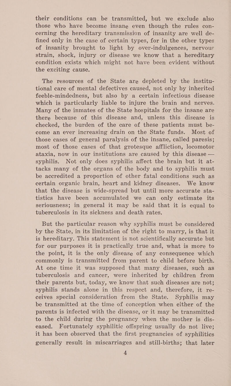 their conditions can be transmitted, but we exclude also those wha have become insane even though the rules con- cerning the hereditary transmission of insanity are well de- fined only in the case of certain types, for in the other types of insanity brought to light by over-indulgences, nervous strain, shock, injury or disease we know that a hereditary condition exists which might not have been evident without the exciting cause. The resources of the State are depleted by the institu- tional care of mental defectives caused, not only by inherited feeble-mindedness, but also by a certain infectious disease which is particularly liable to injure the brain and nerves. Many of the inmates of the State hospitals for the insane are there because of this disease and, unless this disease is checked, the burden of the care of these patients must be- come an ever increasing drain on the State funds. Most of those cases of general paralysis of the insane, called paresis; most of those cases of that grotesque affliction, locomotor ataxia, now in our institutions are caused by this disease — syphilis. Not only does syphilis affect the brain but it at- tacks many of the organs of the body and to syphilis must be accredited a proportion of other fatal conditions such as certain organic brain, heart and kidney diseases. We know that the disease is wide-spread but until more accurate sta- tistics have been accumulated we can only estimate its seriousness; in general it may be said that it is equal to tuberculosis in its sickness and death rates. But the particular reason why syphilis must be considered by the State, in its limitation of the right to marry, is that it is hereditary. This statement is not scientifically accurate but for our purposes it is practically true and, what is more to the point, it is the only disease of any consequence which commonly is transmitted from parent to child before birth. At one time it was supposed that many diseases, such as tuberculosis and cancer, were inherited by children from their parents but, today, we know that such diseases are not; syphilis stands alone in this respect and, therefore, it re- ceives special consideration from the State. Syphilis may be transmitted at the time of conception when either of the parents is infected with the disease, or it may be transmitted to the child during the pregnancy when the mother is dis- eased. Fortunately syphilitic offspring usually do not live; it has been observed that the first pregnancies of syphilitics generally result in miscarriages and still-births; that later