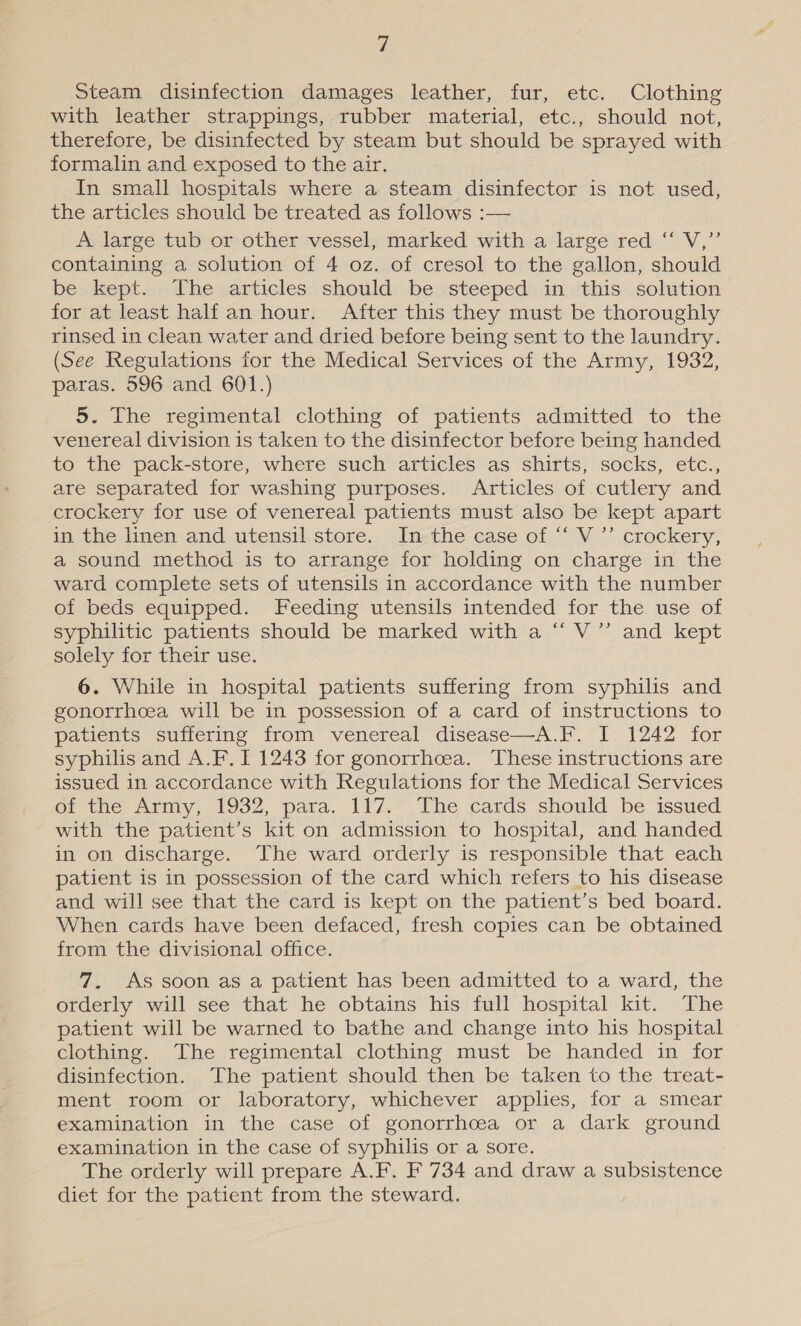 Steam disinfection damages leather, fur, etc. Clothing with leather strappings, rubber material, etc., should not, therefore, be disinfected by steam but should be sprayed with formalin and exposed to the air. In small hospitals where a steam disinfector is not used, the articles should be treated as follows :— A large tub or other vessel, marked with a large red “ V,”’ containing a solution of 4 oz. of cresol to the gallon, should be kept. The articles should be steeped in this solution for at least half an hour. After this they must be thoroughly rinsed in clean water and dried before being sent to the laundry. (See Regulations for the Medical Services of the Army, 1932, paras. 596 and 601.) 5. The regimental clothing of patients admitted to the venereal division is taken to the disinfector before being handed to the pack-store, where such articles as shirts, socks, etc., are separated for washing purposes. Articles of cutlery and crockery for use of venereal patients must also be kept apart in the linen and utensil.store. Imethe case of ““ V ” crockery, a sound method is to arrange for holding on charge in the ward complete sets of utensils in accordance with the number of beds equipped. Feeding utensils intended for the use of syphilitic patients should be marked with a “ V’’ and kept solely for their use. 6. While in hospital patients suffering from syphilis and gonorrhoea will be in possession of a card of instructions to patients suffering from venereal disease—A.F. I 1242 for syphilis and A.F. I 1243 for gonorrhcea. These instructions are issued in accordance with Regulations for the Medical Services of the Army, 1932, para. 117. The cards should be issued with the patient’s kit on admission to hospital, and handed in on discharge. The ward orderly is responsible that each patient is in possession of the card which refers to his disease and will see that the card is kept on the patient’s bed board. When cards have been defaced, fresh copies can be obtained from the divisional office. 7. As soon as a patient has been admitted to a ward, the orderly will see that he obtains his full hospital kit. The patient will be warned to bathe and change into his hospital clothing. The regimental clothing must be handed in for disinfection. The patient should then be taken to the treat- ment room or laboratory, whichever applies, for a smear examination in the case of gonorrhoea or a dark ground examination in the case of syphilis or a sore. The orderly will prepare A.F. F 734 and draw a subsistence diet for the patient from the steward.