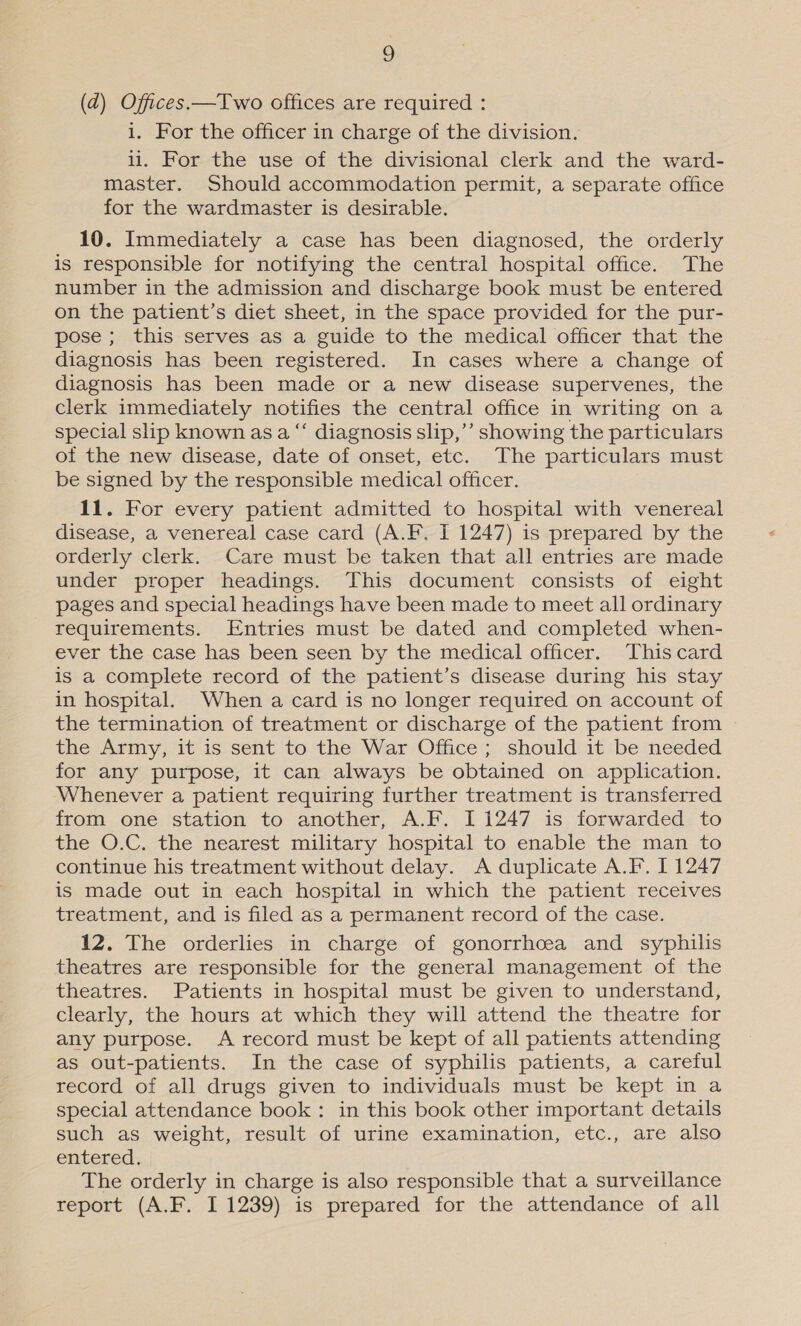 (d) Offices.—Two offices are required : i. For the officer in charge of the division. li. For the use of the divisional clerk and the ward- master. Should accommodation permit, a separate office for the wardmaster is desirable. 10. Immediately a case has been diagnosed, the orderly is responsible for notifying the central hospital office. The number in the admission and discharge book must be entered on the patient’s diet sheet, in the space provided for the pur- pose ; this serves as a guide to the medical officer that the diagnosis has been registered. In cases where a change of diagnosis has been made or a new disease supervenes, the clerk immediately notifies the central office in writing on a special slip known as a “‘ diagnosis slip,’’ showing the particulars of the new disease, date of onset, etc. The particulars must be signed by the responsible medical officer. 11. For every patient admitted to hospital with venereal disease, a venereal case card (A.F. I 1247) is prepared by the orderly clerk. Care must be taken that all entries are made under proper headings. This document consists of eight pages and special headings have been made to meet all ordinary requirements. Entries must be dated and completed when- ever the case has been seen by the medical officer. This card is a complete record of the patient’s disease during his stay in hospital. When a card is no longer required on account of the termination of treatment or discharge of the patient from the Army, it is sent to the War Office ; should it be needed for any purpose, it can always be obtained on application. Whenever a patient requiring further treatment is transferred from one station to another, A.F. I 1247 is forwarded to the O.C. the nearest military hospital to enable the man to continue his treatment without delay. A duplicate A.F. I 1247 is made out in each hospital in which the patient receives treatment, and is filed as a permanent record of the case. 12. The orderlies in charge of gonorrhoea and syphilis theatres are responsible for the general management of the theatres. Patients in hospital must be given to understand, clearly, the hours at which they will attend the theatre for any purpose. A record must be kept of all patients attending as out-patients. In the case of syphilis patients, a careful record of all drugs given to individuals must be kept in a special attendance book : in this book other important details such as weight, result of urine examination, etc., are also entered. The orderly in charge is also responsible that a surveillance report (A.F. I 1239) is prepared for the attendance of all