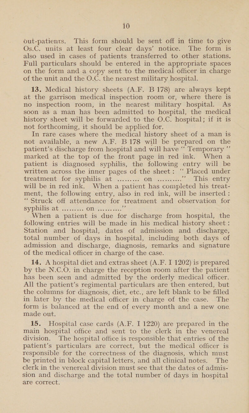 out-patients. This form should be sent off in time to give Os.C, units at least four clear days’ notice. The form 4s also used in cases of patients transferred to other stations. Full particulars should be entered in the appropriate spaces on the form and a copy sent to the medical officer in charge of the unit and the O.C. the nearest military hospital. 13. Medical history sheets (A.F. B 178) are always kept at the garrison medical inspection room or, where there is no inspection room, in the nearest military hospital. As soon as a man has been admitted to hospital, the medical history sheet will be forwarded to the O.C. hospital; if it is not forthcoming, it should be apphed for. In rare cases where the medical history sheet of a man is not available, a new A.F. B178 will be prepared on the patient’s discharge from hospital and will have ‘“‘ Temporary ”’ marked at the top of the front page in red ink. When a patient is diagnosed syphilis, the following entry will be written across the inner pages of the sheet: ‘‘ Placed under treatment tor «syphilis at.a&lt; av. see OM “haere tet De ADIs; entry will be in red ink. When a patient has completed his treat- ment, the following entry, also in red ink, will be inserted : “Struck off attendance for treatment and observation for sypulis.at ate OT hss eee id When a patient is due for discharge from hospital, the following entries will be made in his medical history sheet : Station and hospital, dates of admission and discharge, total number of days in hospital, including both days of admission and discharge, diagnosis, remarks and signature of the medical officer in charge of the case. 14. A hospital diet and extras sheet (A.F. I 1202) is prepared by the N.C.O. in charge the reception room after the patient has been seen and admitted by the orderly medical officer. All the patient’s regimental particulars are then entered, but the columns for diagnosis, diet, etc., are left blank to be filled in later by the medical officer in charge of the case. The form is balanced at the end of every month and a new one. made out. 15. Hospital case cards (A.F. I 1220) are prepared in the main hospital office and sent to the clerk in the venereal division. The hospital office is responsible that entries of the patient’s particulars are correct, but the medical officer is responsible for the correctness of the diagnosis, which must be printed in block capital letters, and all clinical notes. The clerk in the venereal division must see that the dates of admis- sion and discharge and the total number of days in hospital are correct.