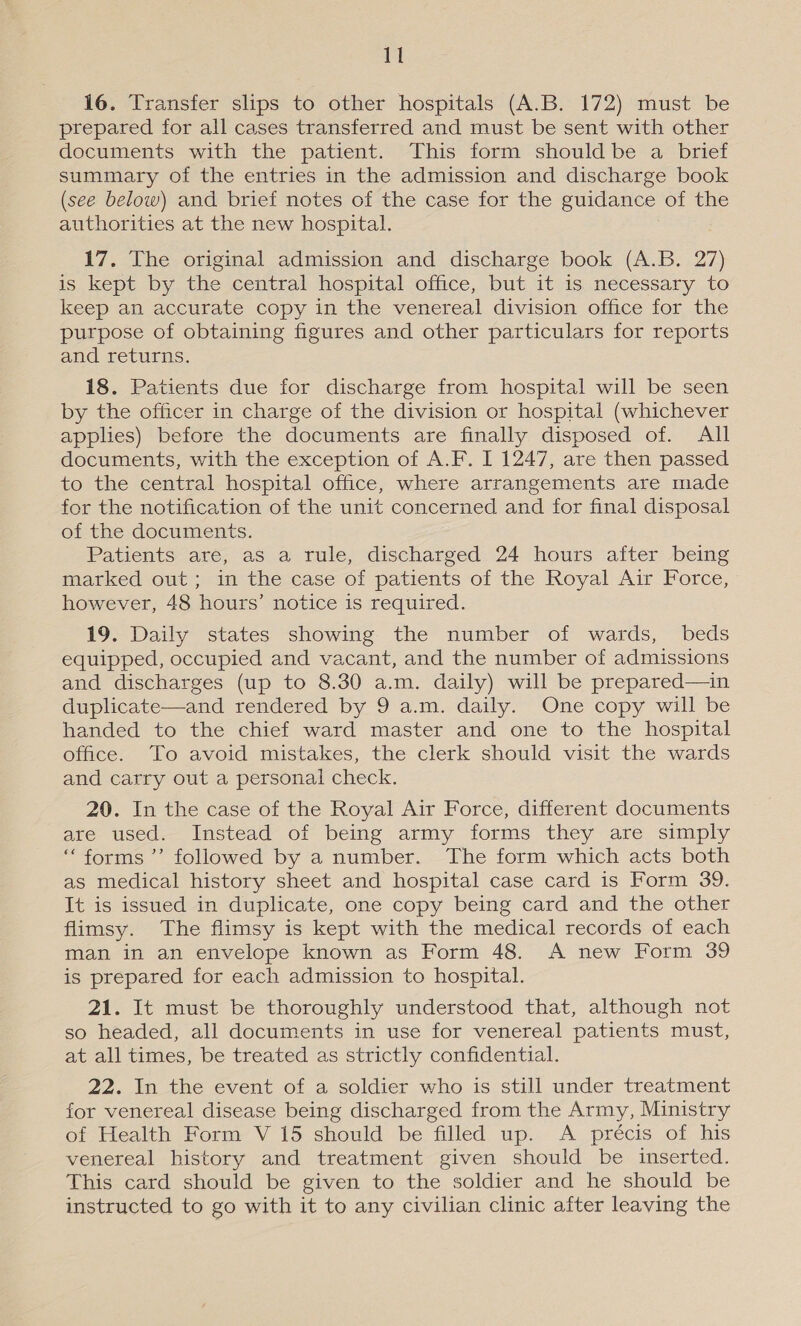 Gi 16. Transfer slips to other hospitals (A.B. 172) must be prepared for all cases transferred and must be sent with other documents with the patient. This form should be a brief summary of the entries in the admission and discharge book (see below) and brief notes of the case for the guidance of the authorities at the new hospital. 17. The original admission and discharge book (A.B. 27) is kept by the central hospital office, but it 1s necessary to keep an accurate copy in the venereal division office for the purpose of obtaining figures and other particulars for reports and returns. 18. Patients due for discharge from hospital will be seen by the officer in charge of the division or hospital (whichever applies) before the documents are finally disposed of. All documents, with the exception of A.F. I 1247, are then passed to the central hospital office, where arrangements are made for the notification of the unit concerned and for final disposal of the documents. Patients are, as a rule, discharged 24 hours after being marked out; in the case of patients of the Royal Air Force, however, 48 hours’ notice is required. 19. Daily states showing the number of wards, beds equipped, occupied and vacant, and the number of admissions and discharges (up to 8.30 a.m. daily) will be prepared—in duplicate—and rendered by 9 a.m. daily. One copy will be handed to the chief ward master and one to the hospital office. To avoid mistakes, the clerk should visit the wards and carry out a personal check. 20. In the case of the Royal Air Force, different documents are used. Instead of being army forms they are simply “forms ’’ followed by a number. The form which acts both as medical history sheet and hospital case card is Form 39. It is issued in duplicate, one copy being card and the other flimsy. The flimsy is kept with the medical records of each man in an envelope known as Form 48. &lt;A new Form 39 is prepared for each admission to hospital. 21. It must be thoroughly understood that, although not so headed, all documents in use for venereal patients must, at all times, be treated as strictly confidential. 22. In the event of a soldier who is still under treatment for venereal disease being discharged from the Army, Ministry of Health Form V 15 should be filled up. &lt;A précis of his venereal history and treatment given should be inserted. This card should be given to the soldier and he should be instructed to go with it to any civilian clinic after leaving the