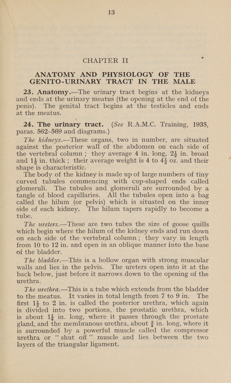 CHAPTER Af ANATOMY AND PHYSIOLOGY OF THE GENITO-URINARY TRACT IN THE MALE 23. Anatomy.—tThe urinary tract begins at the kidneys and ends at the urinary meatus (the opening at the end of the penis). The genital tract begins at the testicles and ends at the meatus. 24. The urinary tract. (See R.A.M.C. Training, 1935, paras. 562-569 and diagrams.) The kidneys.—These organs, two in number, are situated against the posterior wall of the abdomen on each side of the vertebral column; they average 4 in. long, 24 in. broad and 14 in. thick; their average weight is 4 to 44 oz. and their shape is characteristic. The body of the kidney is made up of large numbers of tiny curved tubules commencing with cup-shaped ends called glomeruli. The tubules and glomeruli are surrounded by a tangle of blood capillaries. All the tubules open into a bag called the hilum (or pelvis) which is situated on the inner side of each kidney. The hilum tapers rapidly to become a tube. The uvreters.—These are two tubes the size of goose quills which begin where the hilum of the kidney ends and run down on each side of the vertebral column; they vary in length from 10 to 12 in. and open in an oblique manner into the base of the bladder. The bladdev.—This is a hollow organ with strong muscular walls and lies in the pelvis. The ureters open into it at the back below, just before it narrows down to the opening of the urethra. The uvethva.—This is a tube which extends from the bladder to the meatus. It varies in total length from 7 to 9in. The first 14 to 2 in. is called the posterior urethra, which again is divided into two portions, the prostatic urethra, which is about 1} in. long, where it passes through the prostate gland, and the membranous urethra, about # in. long, where it is surrounded by a powerful muscle called the compressor urethra or ‘‘ shut off’? muscle and hes between the two layers of the triangular ligament,