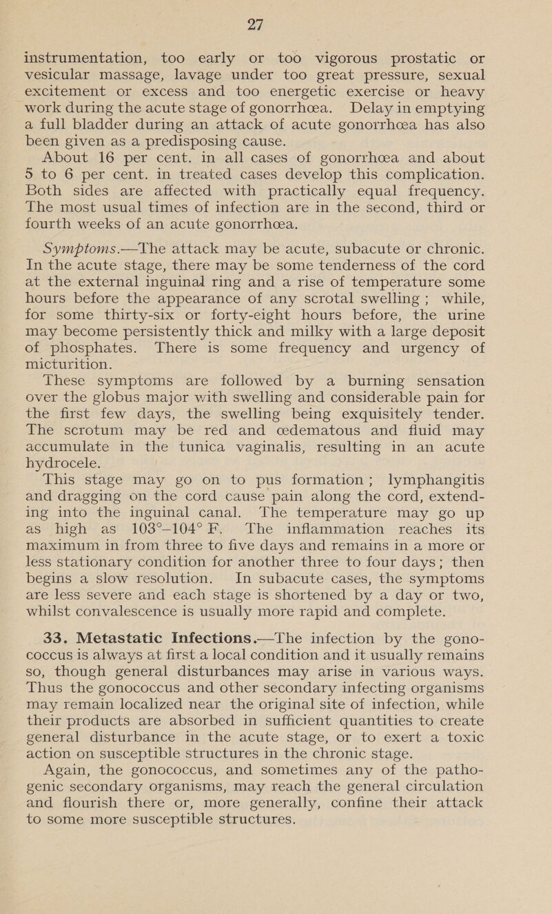 instrumentation, too early or too vigorous prostatic or vesicular massage, lavage under too great pressure, sexual excitement or excess and too energetic exercise or heavy _work during the acute stage of gonorrhcea. Delay in emptying a full bladder during an attack of acute gonorrhcea has also been given as a predisposing cause. About 16 per cent. in all cases of gonorrhcea and about 5 to 6 per cent. in treated cases develop this complication. Both sides are affected with practically equal frequency. The most usual times of infection are in the second, third or fourth weeks of an acute gonorrhea. Symptoms.—The attack may be acute, subacute or chronic. In the acute stage, there may be some tenderness of the cord at the external inguinal ring and a rise of temperature some hours before the appearance of any scrotal swelling; while, for some thirty-six or forty-eight hours before, the urine may become persistently thick and milky with a large deposit of phosphates. There is some frequency and urgency of micturition. These symptoms are followed by a burning sensation over the globus major with swelling and considerable pain for the first few days, the swelling being exquisitely tender. The scrotum may be red and cedematous and fluid may accumulate in the tunica vaginalis, resulting in an acute hydrocele. | This stage may go on to pus formation; lymphangitis and dragging on the cord cause pain along the cord, extend- ing into the inguinal canal. The temperature may go up as high as 103°-104° F. The inflammation reaches its maximum in from three to five days and remains in a more or less stationary condition for another three to four days; then begins a slow resolution. In subacute cases, the symptoms are less severe and each stage is shortened by a day or two, whilst convalescence is usually more rapid and complete. 33. Metastatic Infections.—The infection by the gono- coccus is always at first a local condition and it usually remains so, though general disturbances may arise in various ways. Thus the gonococcus and other secondary infecting organisms may remain localized near the original site of infection, while their products are absorbed in sufficient quantities to create general disturbance in the acute stage, or to exert a toxic action on susceptible structures in the chronic stage. Again, the gonococcus, and sometimes any of the patho- genic secondary organisms, may reach the general circulation and flourish there or, more generally, confine their attack to some more susceptible structures.