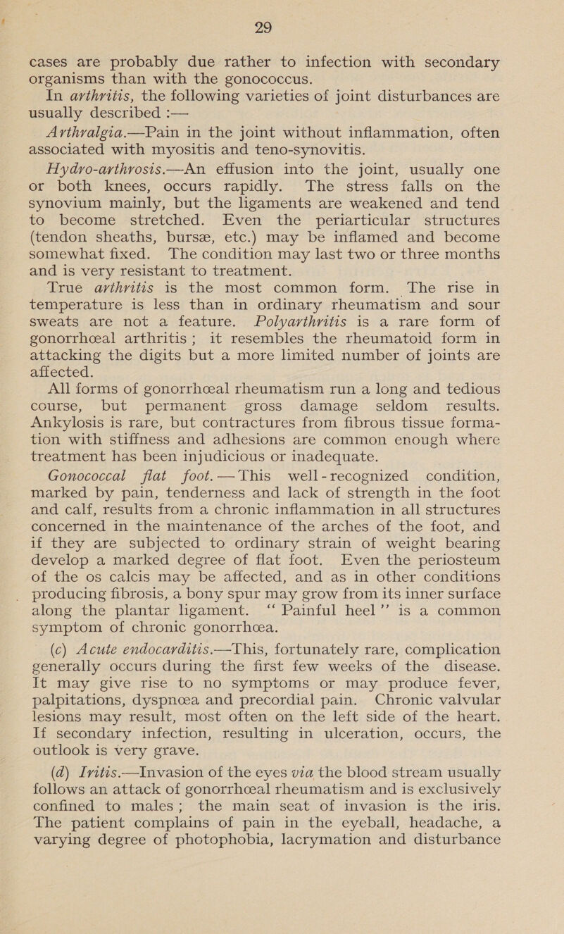 cases are probably due rather to infection with secondary organisms than with the gonococcus. In avthritis, the following varieties of joint disturbances are usually described :— Arthralgia.—Pain in the joint without inflammation, often associated with myositis and teno-synovitis. Hydro-arthrosis.—An effusion into the joint, usually one or both knees, occurs rapidly. The stress falls on the synovium mainly, but the ligaments are weakened and tend to become stretched. Even the periarticular structures (tendon sheaths, burse, etc.) may be inflamed and become somewhat fixed. The condition may last two or three months and is very resistant to treatment. True arthritis is the most common form. The rise in temperature is less than in ordinary rheumatism and sour sweats are not a feature. Polyarthritis is a rare form of gonorrhceal arthritis; it resembles the rheumatoid form in attacking the digits but a more limited number of joints are affected. All forms of gonorrhceal rheumatism run a long and tedious course, but permanent gross damage seldom _ results. Ankylosis is rare, but contractures from fibrous tissue forma- tion with stiffness and adhesions are common enough where treatment has been injudicious or inadequate. Gonococcal flat foot.—This well-recognized condition, marked by pain, tenderness and lack of strength in the foot and calf, results from a chronic inflammation in all structures concerned in the maintenance of the arches of the foot, and if they are subjected to ordinary strain of weight bearing develop a marked degree of flat foot. Even the periosteum of the os calcis may be affected, and as in other conditions producing fibrosis, a bony spur may grow from its inner surface along the plantar ligament. ‘“‘ Painful heel’’ is a common symptom of chronic gonorrhcea. (c) Acute endocarditis.—This, fortunately rare, complication generally occurs during the first few weeks of the disease. It may give rise to no symptoms or may produce fever, palpitations, dyspnoea and precordial pain. Chronic valvular lesions may result, most often on the left side of the heart. If secondary infection, resulting in ulceration, occurs, the outlook is very grave. (ad) Ivitis—Invasion of the eyes via the blood stream usually follows an attack of gonorrhoeal rheumatism and is exclusively confined to males; the main seat of invasion is the iris. The patient complains of pain in the eyeball, headache, a varying degree of photophobia, lacrymation and disturbance