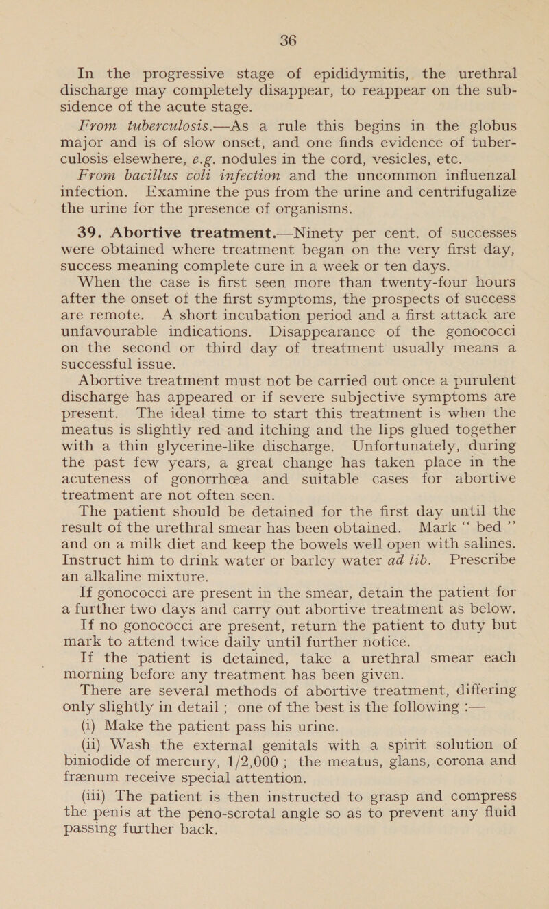In the progressive stage of epididymitis, the urethral discharge may completely disappear, to reappear on the sub- sidence of the acute stage. From tuberculosis.—As a rule this begins in the globus major and is of slow onset, and one finds evidence of tuber- culosis elsewhere, e.g. nodules in the cord, vesicles, etc. From bacillus coli infection and the uncommon influenzal infection. Examine the pus from the urine and centrifugalize the urine for the presence of organisms. 39. Abortive treatment.—Ninety per cent. of successes were obtained where treatment began on the very first day, success meaning complete cure in a week or ten days. When the case is first seen more than twenty-four hours after the onset of the first symptoms, the prospects of success are remote. &lt;A short incubation period and a first attack are unfavourable indications. Disappearance of the gonococci on the second or third day of treatment usually means a successful issue. Abortive treatment must not be carried out once a purulent discharge has appeared or if severe subjective symptoms are present. The ideal time to start this treatment is when the meatus is slightly red and itching and the lips glued together with a thin glycerine-like discharge. Unfortunately, during the past few years, a great change has taken place in the acuteness of gonorrhcea and suitable cases for abortive treatment are not often seen. The patient should be detained for the first day until the result of the urethral smear has been obtained. Mark “ bed ”’ and on a milk diet and keep the bowels well open with salines. Instruct him to drink water or barley water ad lib. Prescribe an alkaline mixture. If gonococci are present in the smear, detain the patient for a further two days and carry out abortive treatment as below. If no gonococci are present, return the patient to duty but mark to attend twice daily until further notice. If the patient is detained, take a urethral smear each morning before any treatment has been given. There are several methods of abortive treatment, differing only slightly in detail ; one of the best is the following :— (i) Make the patient pass his urine. (11) Wash the external genitals with a spirit solution of biniodide of mercury, 1/2,000 ; the meatus, glans, corona and freenum receive special attention. (iii) The patient is then instructed to grasp and compress the penis at the peno-scrotal angle so as to prevent any fluid passing further back.