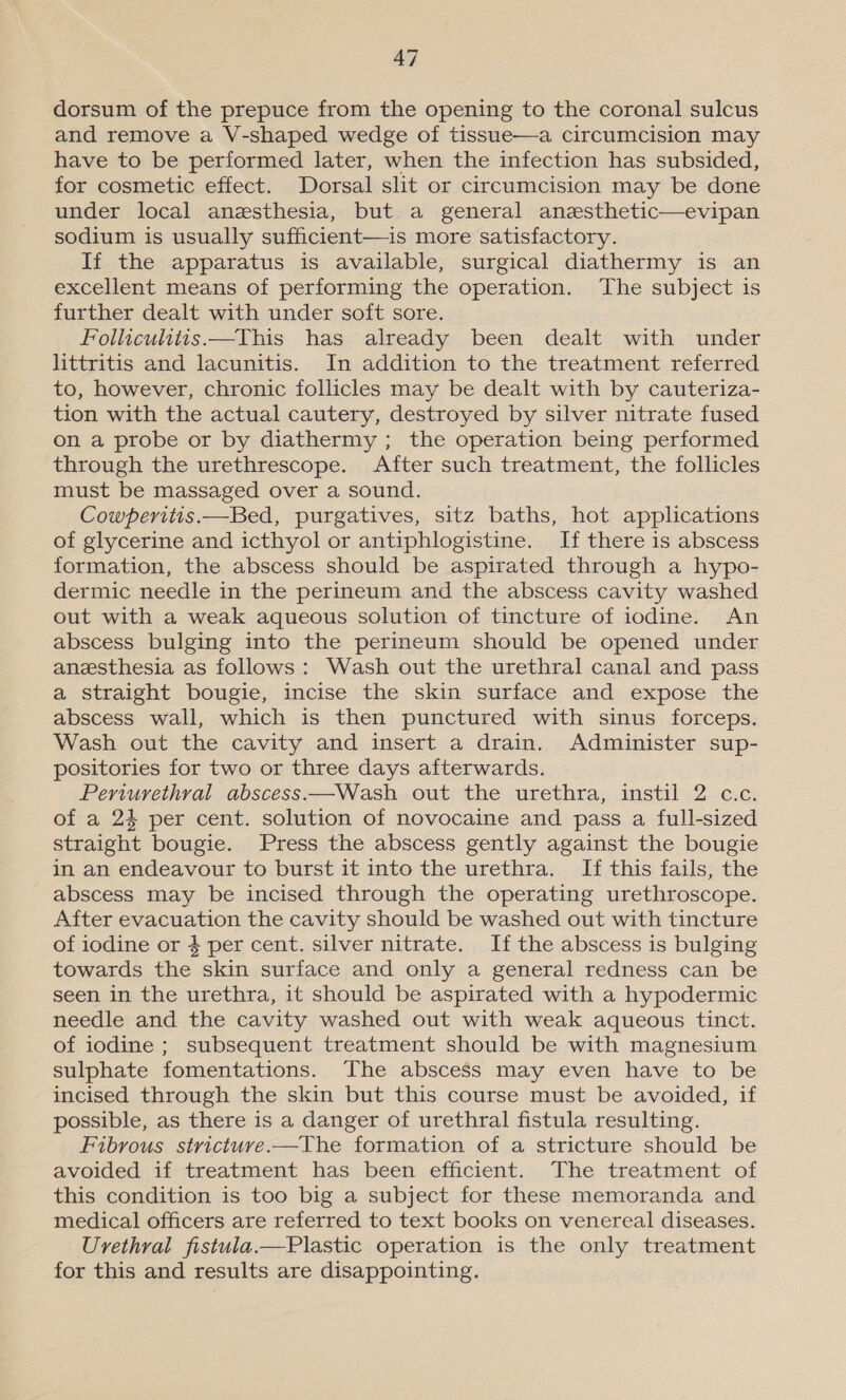 dorsum of the prepuce from the opening to the coronal sulcus and remove a V-shaped wedge of tissue—a circumcision may have to be performed later, when the infection has subsided, for cosmetic effect. Dorsal slit or circumcision may be done under local anesthesia, but a general anesthetic—evipan sodium is usually sufficient—is more satisfactory. If the apparatus is available, surgical diathermy is an excellent means of performing the operation. ‘The subject is further dealt with under soft sore. Follicuhitis.—This has already been dealt with under littritis and lacunitis. In addition to the treatment referred to, however, chronic follicles may be dealt with by cauteriza- tion with the actual cautery, destroyed by silver nitrate fused on a probe or by diathermy; the operation being performed through the urethrescope. After such treatment, the follicles must be massaged over a sound. Cowperitis.—Bed, purgatives, sitz baths, hot applications of glycerine and icthyol or antiphlogistine. If there is abscess formation, the abscess should be aspirated through a hypo- dermic needle in the perineum and the abscess cavity washed out with a weak aqueous solution of tincture of iodine. An abscess bulging into the perineum should be opened under anesthesia as follows: Wash out the urethral canal and pass a straight bougie, incise the skin surface and expose the abscess wall, which is then punctured with sinus forceps. Wash out the cavity and insert a drain. Administer sup- positories for two or three days afterwards. Periurethral abscess.—Wash out the urethra, instil 2 c.c. of a 24 per cent. solution of novocaine and pass a full-sized straight bougie. Press the abscess gently against the bougie in an endeavour to burst it into the urethra. If this fails, the abscess may be incised through the operating urethroscope. After evacuation the cavity should be washed out with tincture of iodine or 4 per cent. silver nitrate. If the abscess is bulging towards the skin surface and only a general redness can be seen in the urethra, it should be aspirated with a hypodermic needle and the cavity washed out with weak aqueous tinct. of iodine ; subsequent treatment should be with magnesium sulphate fomentations. The abscess may even have to be incised through the skin but this course must be avoided, if possible, as there is a danger of urethral fistula resulting. Fibrous strictuve.—The formation of a stricture should be avoided if treatment has been efficient. The treatment of this condition is too big a subject for these memoranda and medical officers are referred to text books on venereal diseases. Urethral fistula.—Plastic operation is the only treatment for this and results are disappointing.