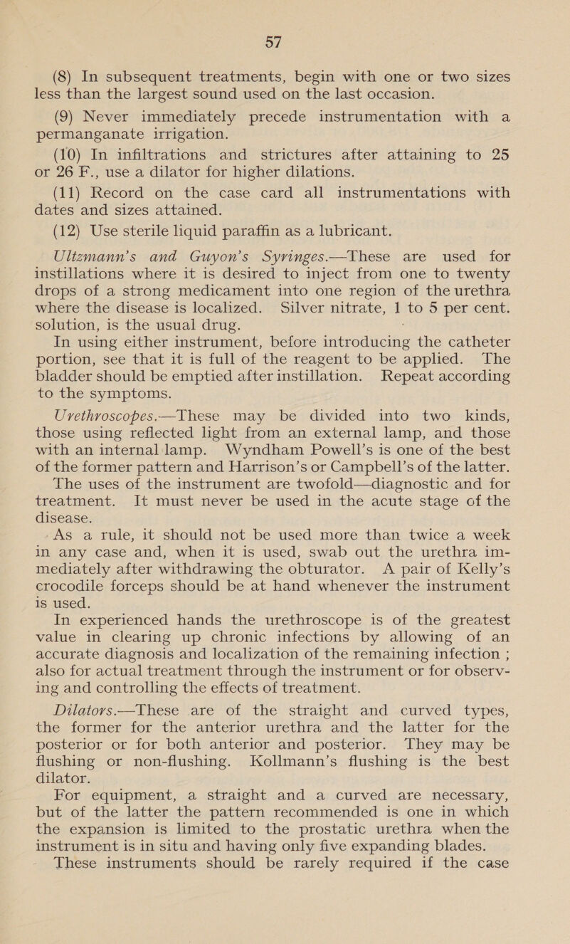 (8) In subsequent treatments, begin with one or two sizes less than the largest sound used on the last occasion. (9) Never immediately precede instrumentation with a permanganate irrigation. (10) In infiltrations and strictures after attaining to 25 or 26 F., use a dilator for higher dilations. (11) Record on the case card all instrumentations with dates and sizes attained. (12) Use sterile liquid paraffin as a lubricant. Ulizmann’s and Guyon’s Syringes——These are used for instillations where it is desired to inject from one to twenty drops of a strong medicament into one region of the urethra where the disease is localized. Silver nitrate, | to 5 per cent. solution, is the usual drug. In using either instrument, before cinerea Bie the catheter portion, see that it is full of the reagent to be apphed. The bladder should be emptied after instillation. Repeat according to the symptoms. Uvethroscopes.—These may be divided into two _ kinds, those using reflected light from an external lamp, and those with an internal lamp. Wyndham Powell’s is one of the best of the former pattern and Harrison’s or Campbell’s of the latter. The uses of the instrument are twofold—diagnostic and for treatment. It must never be used in the acute stage of the disease. -As a rule, it should not be used more than twice a week in any case and, when it is used, swab out the urethra im- mediately after withdrawing the obturator. A pair of Kelly’s crocodile forceps should be at hand whenever the instrument is used. In experienced hands the urethroscope is of the greatest value in clearing up chronic infections by allowing of an accurate diagnosis and localization of the remaining infection ; also for actual treatment through the instrument or for observ- ing and controlling the effects of treatment. Dilators.—These are of the straight and curved types, the former-for the anterior urethra and the latter for the posterior or for both anterior and posterior. They may be flushing or non-flushing. Kollmann’s flushing is the best dilator. For equipment, a straight and a curved are necessary, but of the latter the pattern recommended is one in which the expansion is limited to the prostatic urethra when the instrument is in situ and having only five expanding blades. These instruments should be rarely required if the case