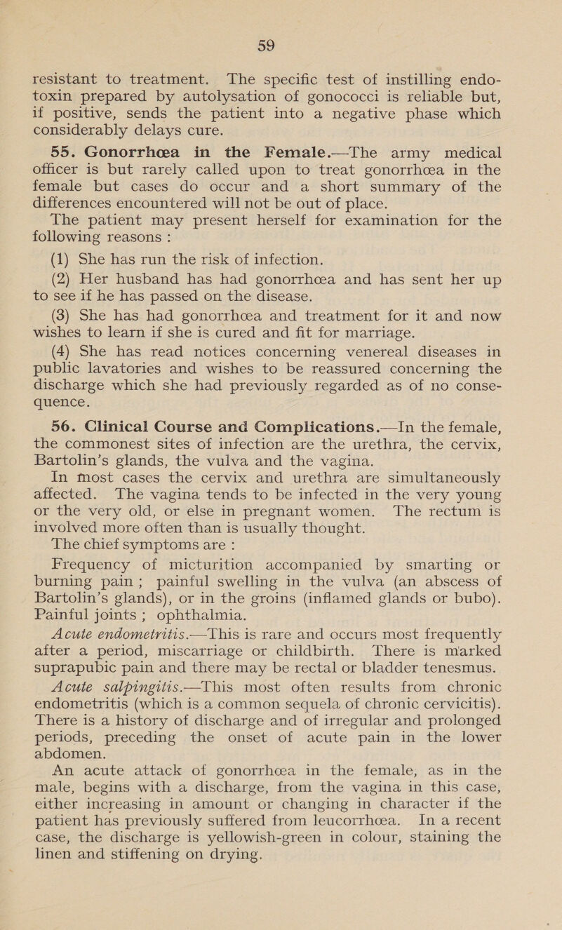 resistant to treatment. The specific test of instilling endo- toxin prepared by autolysation of gonococci is reliable but, if positive, sends the patient into a negative phase which considerably delays cure. 55. Gonorrhea in the Female.—The army medical officer is but rarely called upon to treat gonorrhoea in the female but cases do occur and a short summary of the differences encountered will not be out of place. The patient may present herself for examination for the following reasons : (1) She has run the risk of infection. (2) Her husband has had gonorrhcea and has sent her up to see if he has passed on the disease. (3) She has had gonorrhoea and treatment for it and now wishes to learn if she is cured and fit for marriage. (4) She has read notices concerning venereal diseases in public lavatories and wishes to be reassured concerning the discharge which she had previously regarded as of no conse- quence. 56. Clinical Course and Complications.—In the female, the commonest sites of infection are the urethra, the cervix, Bartolin’s glands, the vulva and the vagina. In most cases the cervix and urethra are simultaneously affected. The vagina tends to be infected in the very young or the very old, or else in pregnant women. The rectum is involved more often than is usually thought. The chief symptoms are : Frequency of micturition accompanied by smarting or burning pain; painful swelling in the vulva (an abscess of Bartolin’s glands), or in the groins (inflamed glands or bubo). Painful joints ; ophthalmia. Acute endometritis.—This is rare and occurs most frequently after a period, miscarriage or childbirth. There is marked suprapubic pain and there may be rectal or bladder tenesmus. Acute salpingiitis.—This most often results from chronic endometritis (which is a common sequela of chronic cervicitis). There is a history of discharge and of irregular and prolonged periods, preceding the onset of acute pain in the lower abdomen. An acute attack of gonorrhcea in the female, as in the male, begins with a discharge, from the vagina in this case, either increasing in amount or changing in character if the patient has previously suffered from leucorrhcea. In a recent case, the discharge is yellowish-green in colour, staining the linen and stiffening on drying.