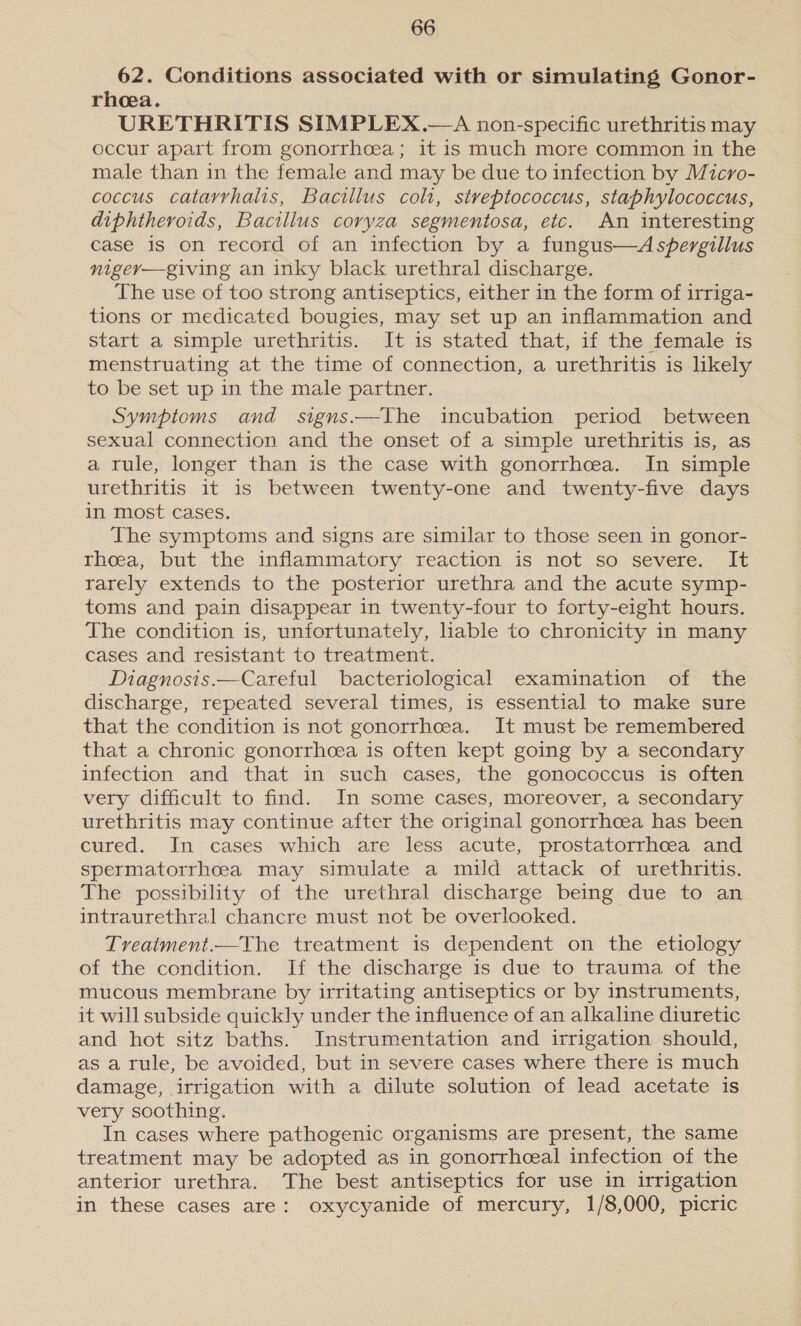 62. Conditions associated with or simulating Gonor- rhea. URETHRITIS SIMPLEX.—A non-specific urethritis may occur apart from gonorrhoea; it is much more common in the male than in the female and may be due to infection by Micro- coccus catarrhalis, Bacillus colt, streptococcus, staphylococcus, diphtheroids, Bacillus coryza segmentosa, etc. An interesting case is on record of an infection by a fungus—Aspergillus nigey—giving an inky black urethral discharge. The use of too strong antiseptics, either in the form of irriga- tions or medicated bougies, may set up an inflammation and start a simple urethritis. It is stated that, if the female is menstruating at the time of connection, a urethritis is likely to be set up in the male partner. Symptoms and signs.—The incubation period between sexual connection and the onset of a simple urethritis is, as a rule, longer than is the case with gonorrhcea. In simple urethritis it is between twenty-one and twenty-five days in most cases. The symptoms and signs are similar to those seen in gonor- rhea, but the inflammatory reaction is not so severe. It rarely extends to the posterior urethra and the acute symp- toms and pain disappear in twenty-four to forty-eight hours. The condition is, unfortunately, liable to chronicity in many cases and resistant to treatment. Diagnosis.—Careful bacteriological examination of the discharge, repeated several times, is essential to make sure that the condition is not gonorrhoea. It must be remembered that a chronic gonorrhcea is often kept going by a secondary infection and that in such cases, the gonococcus is often very difficult to find. In some cases, moreover, a secondary urethritis may continue after the original gonorrhoea has been cured. In cases which are less acute, prostatorrhcea and spermatorrhceeaa may simulate a mild attack of urethritis. The pessibility of the urethral discharge being due to an intraurethral chancre must not be overlooked. Treatment.—The treatment is dependent on the etiology of the condition. If the discharge is due to trauma of the mucous membrane by irritating antiseptics or by instruments, it will subside quickly under the influence of an alkaline diuretic and hot sitz baths. Instrumentation and irrigation should, as a rule, be avoided, but in severe cases where there is much damage, irrigation with a dilute solution of lead acetate is very soothing. In cases where pathogenic organisms are present, the same treatment may be adopted as in gonorrhceal infection of the anterior urethra. The best antiseptics for use in irrigation in these cases are: oxycyanide of mercury, 1/8,000, picric
