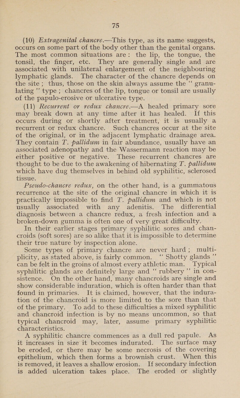 (10) Extragenital chancre.—This type, as its name suggests, occurs on some part of the body other than the genital organs. The most common situations are: the lip, the tongue, the tonsil, the finger, etc. They are generally single and are associated with unilateral enlargement of the neighbouring lymphatic glands. The character of the chancre depends on the site ; thus, those on the skin always assume the “‘ granu- lating ’’ type; chancres of the lip, tongue or tonsil are usually of the papulo-erosive or ulcerative type. (11) Recurrent or redux chancre-—A healed primary sore may break down at any time after it has healed. If this occurs during or shortly after treatment, it is usually a recurrent or redux chancre. Such chancres occur at the site of the original, or in the adjacent lymphatic drainage area. They contain T. pallidum in fair abundance, usually have an associated adenopathy and the Wassermann reaction may be either positive or negative. These recurrent chancres are thought to be due to the awakening of hibernating T. pallidum which have dug themselves in behind old syphilitic, sclerosed tissue. : Pseudo-chancre vedux, on the other hand, is a gummatous recurrence at the site of the original chancre in which it is practically impossible to find T. pallidum and which is not usually associated with any adenitis. The differential diagnosis between a chancre redux, a fresh infection and a broken-down gumma is often one of very great difficulty. In their earlier stages primary syphilitic sores and chan- croids (soft sores) are so alike that it is impossible to determine their true nature by inspection alone. Some types of primary chancre are never hard; multi- plicity, as stated above, is fairly common. “ Shotty glands ”’ can be felt in the groins of almost every athletic man. Typical syphilitic glands are definitely large and ‘“‘ rubbery ”’ in con- sistence. On the other hand, many chancroids are single and show considerable induration, which is often harder than that found in primaries. It is claimed, however, that the indura- tion of the chancroid is more limited to the sore than that of the primary. To add to these difficulties a mixed syphilitic and chancroid infection is by no means uncommon, so that typical chancroid may, later, assume primary syphilitic characteristics. A syphilitic chancre commences as a dull red papule. As it increases in size it becomes indurated. The surface may be eroded, or there may be some necrosis of the covering epithelium, which then forms a brownish crust. When this is removed, it leaves a shallow erosion. If secondary infection is added ulceration takes place. The eroded or slightly