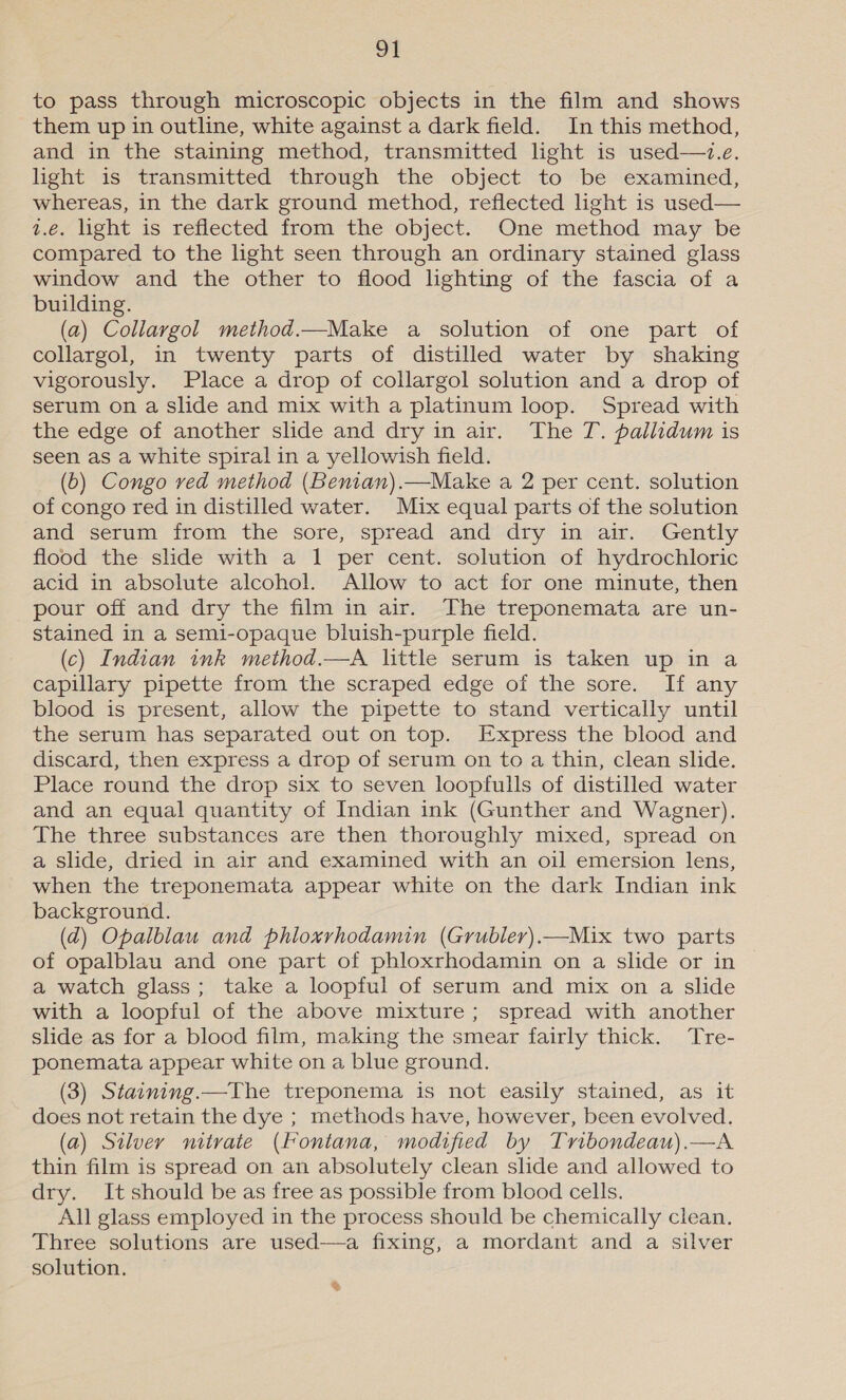 ot to pass through microscopic objects in the film and shows them up in outline, white against a dark field. In this method, and in the staining method, transmitted light is used—7.e. light is transmitted through the object to be examined, whereas, in the dark ground method, reflected light is used— 1.e. light is reflected from the object. One method may be compared to the light seen through an ordinary stained glass window and the other to flood hghting of the fascia of a building. (a) Collargol method.~Make a solution of one part of collargol, in twenty parts of distilled water by shaking vigorously. Place a drop of collargol solution and a drop of serum on a slide and mix with a platinum loop. Spread with the edge of another slide and dry in air. The T. pallidum is seen as a white spiral in a yellowish field. (6) Congo ved method (Benian).—Make a 2 per cent. solution of congo red in distilled water. Mix equal parts of the solution and serum from the sore, spread and dry in air. Gently flood the shde with a 1 per cent. solution of hydrochloric acid in absolute alcohol. Allow to act for one minute, then pour off and dry the film in air. The treponemata are un- stained in a semi-opaque bluish-purple field. (c) Indian ink method.—A little serum is taken up in a capillary pipette from the scraped edge of the sore. If any blood is present, allow the pipette to stand vertically until the serum has separated out on top. Express the blood and discard, then express a drop of serum on to a thin, clean slide. Place round the drop six to seven loopfulls of distilled water and an equal quantity of Indian ink (Gunther and Wagner). The three substances are then thoroughly mixed, spread on a slide, dried in air and examined with an oil emersion lens, when the treponemata appear white on the dark Indian ink background. (ad) Opalblau and phloxrhodamin (Grubler).—Mix two parts of opalblau and one part of phloxrhodamin on a slide or in a watch glass; take a loopful of serum and mix on a slide with a loopful of the above mixture; spread with another slide as for a blood film, making the smear fairly thick. Tre- ponemata appear white on a blue ground. (3) Staining.—The treponema is not easily stained, as it does not retain the dye ; methods have, however, been evolved. (a) Silver mitvate (Fontana, modified by Tribondeau).—A thin film is spread on an absolutely clean slide and allowed to dry. Itshould be as free as possible from blood cells. All glass employed in the process should be chemically clean. Three solutions are used-—a fixing, a mordant and a silver solution. &amp;