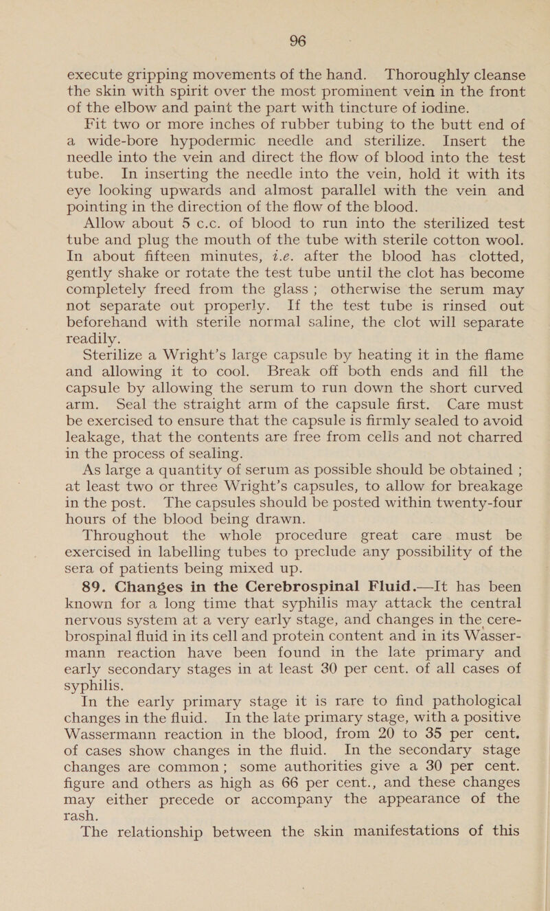 execute gripping movements of the hand. Thoroughly cleanse the skin with spirit over the most prominent vein in the front of the elbow and paint the part with tincture of iodine. Fit two or more inches of rubber tubing to the butt end of a wide-bore hypodermic needle and sterilize. Insert the needle into the vein and direct the flow of blood into the test tube. In inserting the needle into the vein, hold it with its eye looking upwards and almost parallel with the vein and pointing in the direction of the flow of the blood. Allow about 5 c.c. of blood to run into the sterilized test tube and plug the mouth of the tube with sterile cotton wool. In about fifteen minutes, 2.e. after the blood has clotted, gently shake or rotate the test tube until the clot has become completely freed from the glass; otherwise the serum may not separate out properly. If the test tube is rinsed out beforehand with sterile normal saline, the clot will separate readily. Sterilize a Wright’s large capsule by heating it in the flame and allowing it to cool. Break off both ends and fill the capsule by allowing the serum to run down the short curved arm. Seal the straight arm of the capsule first. Care must be exercised to ensure that the capsule is firmly sealed to avoid leakage, that the contents are free from cells and not charred in the process of sealing. As large a quantity of serum as possible should be obtained ; at least two or three Wright’s capsules, to allow for breakage in the post. The capsules should be posted within twenty-four hours of the blood being drawn. Throughout the whole procedure great care must be exercised in labelling tubes to preclude any possibility of the sera of patients being mixed up. 89. Changes in the Cerebrospinal Fluid.—It has been known for a long time that syphilis may attack the central nervous system at a very early stage, and changes in the cere- brospinal fluid in its cell and protein content and in its Wasser- mann reaction have been found in the late primary and eatly secondary stages in at least 30 per cent. of all cases of syphilis. In the early primary stage it is rare to find pathological changes in the fluid. In the late primary stage, with a positive Wassermann reaction in the blood, from 20 to 35 per cent. of cases show changes in the fluid. In the secondary stage changes are common; some authorities give a 30 per cent. figure and others as high as 66 per cent., and these changes may either precede or accompany the appearance of the rash. The relationship between the skin manifestations of this