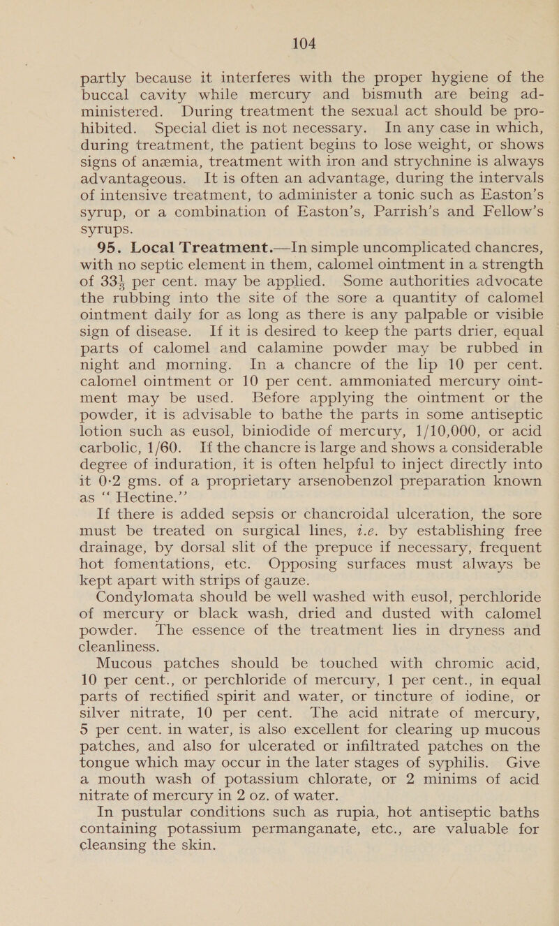 partly because it interferes with the proper hygiene of the buccal cavity while mercury and bismuth are being ad- ministered. During treatment the sexual act should be pro- hibited. Special diet is not necessary. In any case in which, during treatment, the patient begins to lose weight, or shows signs of anemia, treatment with iron and strychnine is always advantageous. It is often an advantage, during the intervals of intensive treatment, to administer a tonic such as Easton’s syrup, or a combination of Easton’s, Parrish’s and Fellow’s Syrups. 95. Local Treatment.—In simple uncomplicated chancres, with no septic element in them, calomel ointment in a strength of 33} per cent. may be applied. Some authorities advocate the rubbing into the site of the sore a quantity of calomel ointment daily for as long as there is any palpable or visible sign of disease. If it is desired to keep the parts drier, equal parts of calomel and calamine powder may be rubbed in night and morning. In a chancre of the lip 10 per cent. calomel ointment or 10 per cent. ammoniated mercury oint- ment may be used. Before applying the ointment or the powder, it is advisable to bathe the parts in some antiseptic lotion such as eusol, biniodide of mercury, 1/10,000, or acid carbolic, 1/60. Ifthe chancre is large and shows a considerable degree of induration, it is often helpful to inject directly into it 0:2 gms. of a proprietary arsenobenzol preparation known as “Fiectine.”’ If there is added sepsis or chancroidal ulceration, the sore must be treated on surgical lines, z.e. by establishing free drainage, by dorsal slit of the prepuce if necessary, frequent hot fomentations, etc. Opposing surfaces must always be kept apart with strips of gauze. Condylomata should be well washed with eusol, perchloride of mercury or black wash, dried and dusted with calomel powder. The essence of the treatment lies in dryness and cleanliness. Mucous patches should be touched with chromic acid, 10 per cent., or perchloride of mercury, 1 per cent., in equal parts of rectified spirit and water, or tincture of iodine, or silver nitrate, 10 jper,cent. ~The.acid mittate. of mercury, 5 per cent. in water, is also excellent for clearing up mucous patches, and also for ulcerated or infiltrated patches on the tongue which may occur in the later stages of syphilis. Give a mouth wash of potassium chlorate, or 2 minims of acid nitrate of mercury in 2 oz. of water. In pustular conditions such as rupia, hot antiseptic baths containing potassium permanganate, etc., are valuable for cleansing the skin.