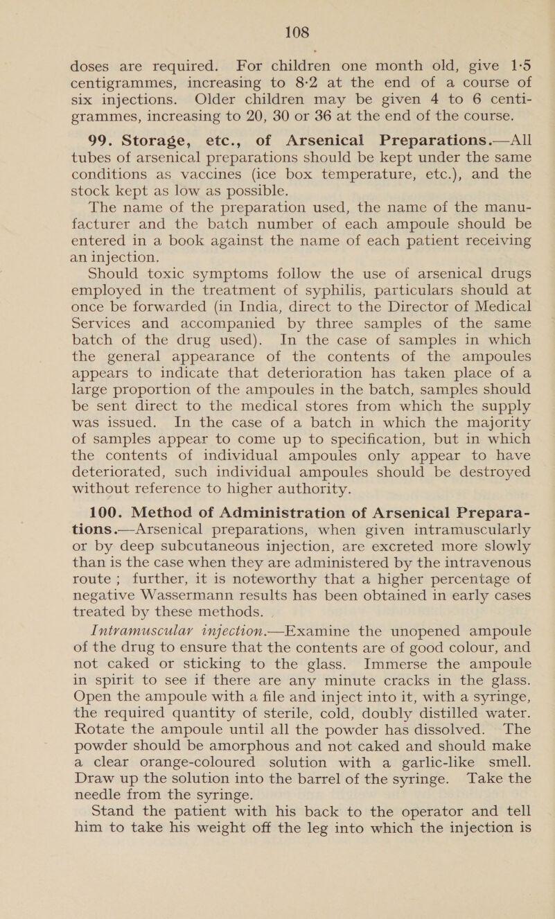 doses are required. For children one month old, give 1:5 centigrammes, increasing to 8-2 at the end of a course of six injections. Older children may be given 4 to 6 centi- grammes, increasing to 20, 30 or 36 at the end of the course. 99. Storage, etc., of Arsenical Preparations.—All tubes of arsenical preparations should be kept under the same conditions as vaccines (ice box temperature, etc.), and the stock kept as low as possible. The name of the preparation used, the name of the manu- facturer and the batch number of each ampoule should be entered in a book against the name of each patient receiving an injection. Should toxic symptoms follow the use of arsenical drugs employed in the treatment of syphilis, particulars should at once be forwarded (in India, direct to the Director of Medical Services and accompanied by three samples of the same batch of the drug used). In the case of samples in which the general appearance of the contents of the ampoules appears to indicate that deterioration has taken place of a large proportion of the ampoules in the batch, samples should be sent direct to the medical stores from which the supply was issued. In the case of a batch in which the majority of samples appear to come up to specification, but in which the contents of individual ampoules only appear to have deteriorated, such individual ampoules should be destroyed without reference to higher authority. 100. Method of Administration of Arsenical Prepara- tions.—Arsenical preparations, when given intramuscularly or by deep subcutaneous injection, are excreted more slowly than is the case when they are administered by the intravenous route ; further, it is noteworthy that a higher percentage of negative Wassermann results has been obtained in early cases treated by these methods. | Intramuscular injection.—Examine the unopened ampoule of the drug to ensure that the contents are of good colour, and not caked or sticking to the glass. Immerse the ampoule in spirit to see if there are any minute cracks in the glass. Open the ampoule with a file and inject into it, with a syringe, the required quantity of sterile, cold, doubly distilled water. Rotate the ampoule until all the powder has dissolved. The powder should be amorphous and not caked and should make a clear orange-coloured solution with a garlic-like smell. Draw up the solution into the barrel of the syringe. Take the needle from the syringe. Stand the patient with his back to the operator and tell him to take his weight off the leg into which the injection is