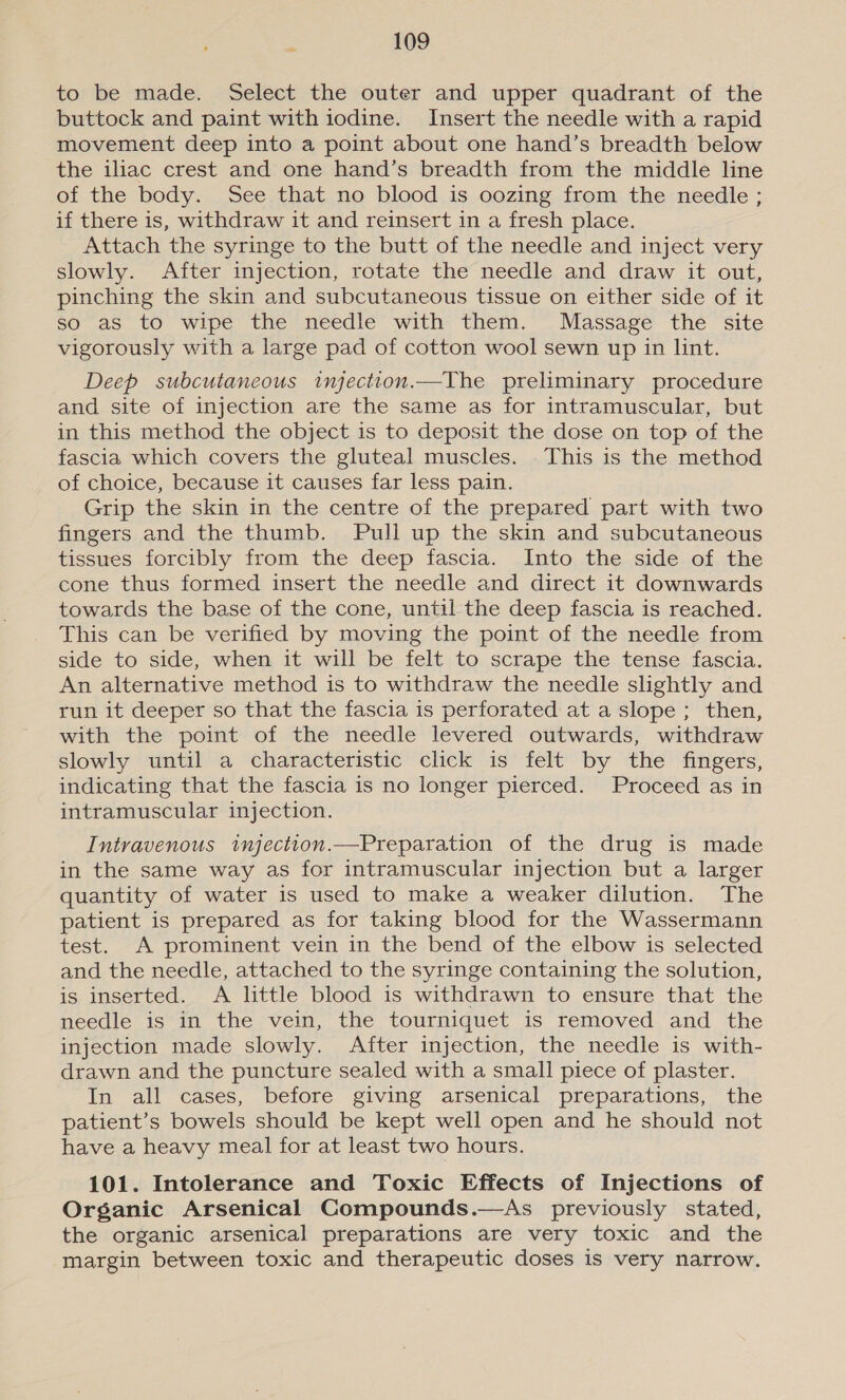 to be made. Select the outer and upper quadrant of the buttock and paint with iodine. Insert the needle with a rapid movement deep into a point about one hand’s breadth below the iliac crest and one hand’s breadth from the middle line of the body. See that no blood is oozing from the needle ; if there is, withdraw it and reinsert in a fresh place. Attach the syringe to the butt of the needle and inject very slowly. After injection, rotate the needle and draw it out, pinching the skin and subcutaneous tissue on either side of it so as to wipe the needle with them. Massage the site vigorously with a large pad of cotton wool sewn up in lint. Deep subcutaneous injectton.—The preliminary procedure and site of injection are the same as for intramuscular, but in this method the object is to deposit the dose on top of the fascia which covers the gluteal muscles. . This is the method of choice, because it causes far less pain. Grip the skin in the centre of the prepared part with two fingers and the thumb. Pull up the skin and subcutaneous tissues forcibly from the deep fascia. Into the side of the cone thus formed insert the needle and direct it downwards towards the base of the cone, until the deep fascia is reached. This can be verified by moving the point of the needle from side to side, when it will be felt to scrape the tense fascia. An alternative method is to withdraw the needle slightly and run it deeper so that the fascia is perforated at a slope ; then, with the point of the needle levered outwards, withdraw slowly until a characteristic click is felt by the fingers, indicating that the fascia is no longer pierced. Proceed as in intramuscular injection. Intravenous injection.—Preparation of the drug is made in the same way as for intramuscular injection but a larger quantity of water is used to make a weaker dilution. The patient is prepared as for taking blood for the Wassermann test. A prominent vein in the bend of the elbow is selected and the needle, attached to the syringe containing the solution, is inserted. A little blood is withdrawn to ensure that the needle is in the vein, the tourniquet is removed and the injection made slowly. After injection, the needle is with- drawn and the puncture sealed with a small piece of plaster. In all cases, before giving arsenical preparations, the patient’s bowels should be kept well open and he should not have a heavy meal for at least two hours. 101. Intolerance and Toxic Effects of Injections of Organic Arsenical Compounds.—As previously stated, the organic arsenical preparations are very toxic and the margin between toxic and therapeutic doses is very narrow.