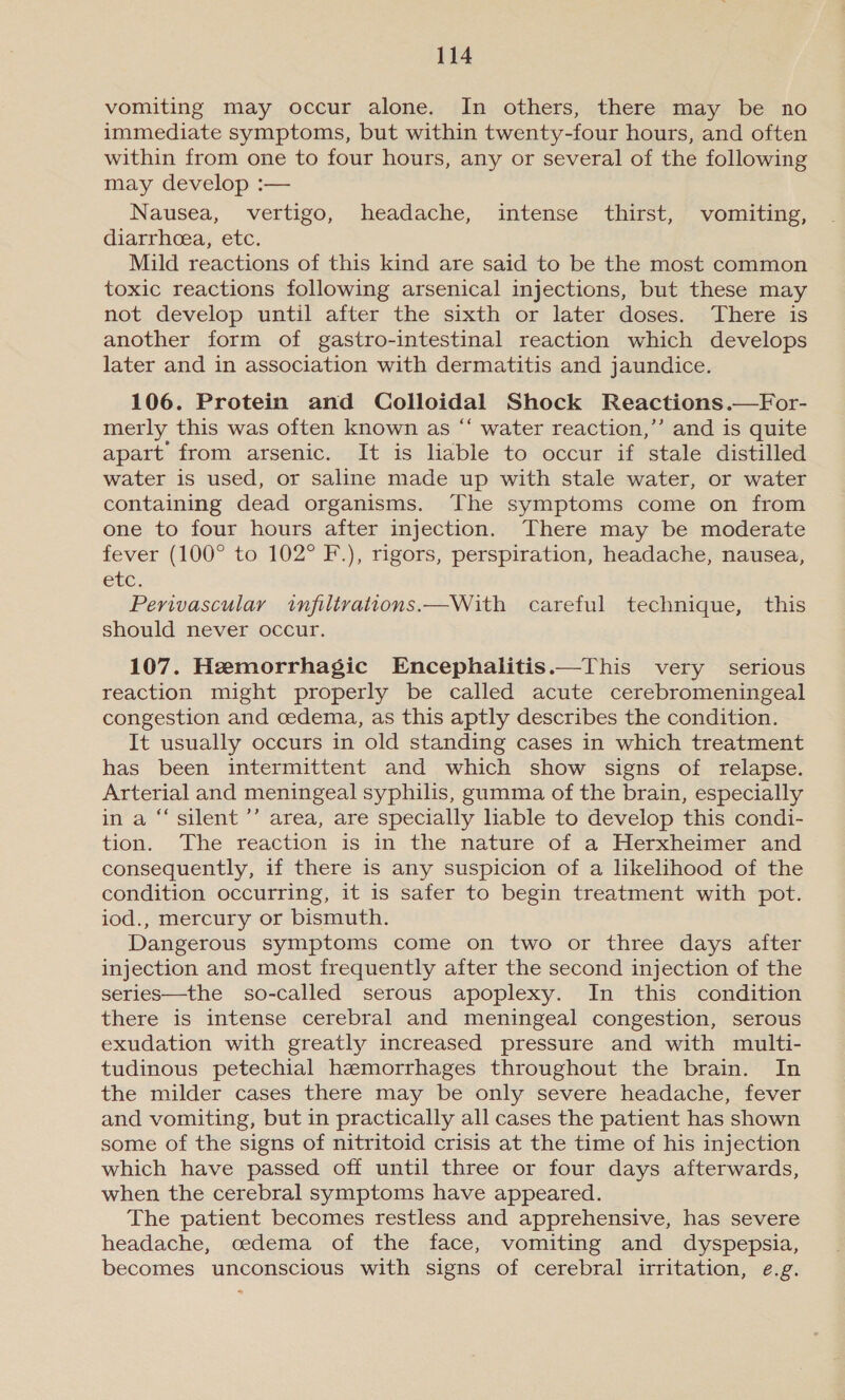 vomiting may occur alone. In others, there may be no immediate symptoms, but within twenty-four hours, and often within from one to four hours, any or several of the following may develop :— Nausea, vertigo, headache, intense thirst, vomiting, diarrhea, etc. Mild reactions of this kind are said to be the most common toxic reactions following arsenical injections, but these may not develop until after the sixth or later doses. There is another form of gastro-intestinal reaction which develops later and in association with dermatitis and jaundice. 106. Protein and Colloidal Shock Reactions.—For- merly this was often known as “‘ water reaction,’’ and is quite apart from arsenic. It is liable to occur if stale distilled water is used, or saline made up with stale water, or water containing dead organisms. The symptoms come on from one to four hours after injection. There may be moderate fever (100° to 102° F.), rigors, perspiration, headache, nausea, etc. Perivascular infiltvations.—With careful technique, this should never occur.  107. Heemorrhagic Encephalitis.—This very serious reaction might properly be called acute cerebromeningeal congestion and cedema, as this aptly describes the condition. It usually occurs in old standing cases in which treatment has been intermittent and which show signs of relapse. Arterial and meningeal syphilis, gamma of the brain, especially in a “silent ’’ area, are specially liable to develop this condi- tion. The reaction is in the nature of a Herxheimer and consequently, if there is any suspicion of a likelihood of the condition occurring, it is safer to begin treatment with pot. iod., mercury or bismuth. Dangerous symptoms come on two or three days after injection and most frequently after the second injection of the series—the so-called serous apoplexy. In this condition there is intense cerebral and meningeal congestion, serous exudation with greatly increased pressure and with multi- tudinous petechial haemorrhages throughout the brain. In the milder cases there may be only severe headache, fever and vomiting, but in practically all cases the patient has shown some of the signs of nitritoid crisis at the time of his injection which have passed off until three or four days afterwards, when the cerebral symptoms have appeared. The patient becomes restless and apprehensive, has severe headache, cedema of the face, vomiting and dyspepsia, becomes unconscious with signs of cerebral irritation, e.g.