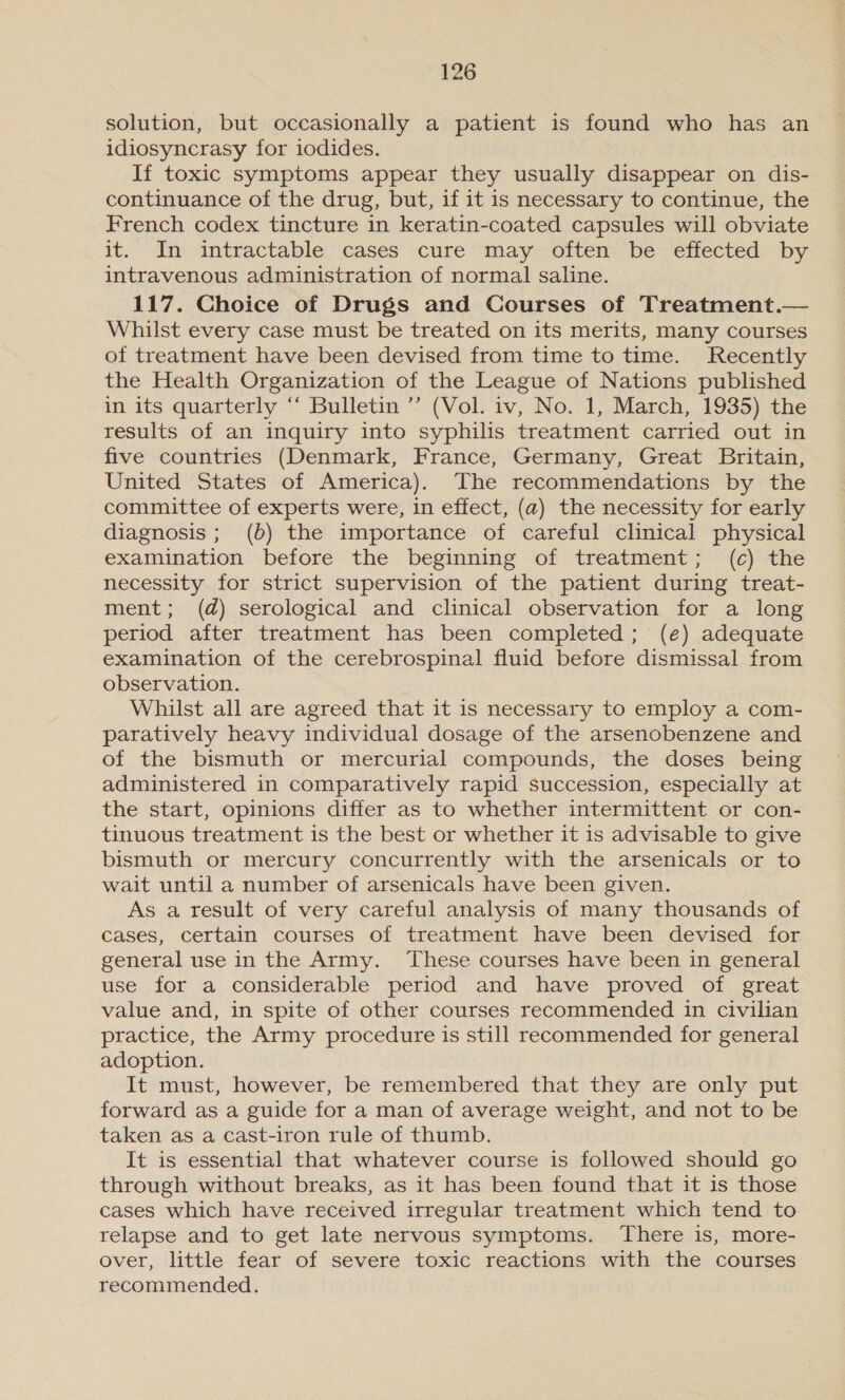 solution, but occasionally a patient is found who has an idiosyncrasy for iodides. If toxic symptoms appear they usually disappear on dis- continuance of the drug, but, if it is necessary to continue, the French codex tincture in keratin-coated capsules will obviate it. In intractable cases cure may often be effected by intravenous administration of normal saline. 117. Choice of Drugs and Courses of Treatment.— Whilst every case must be treated on its merits, many courses of treatment have been devised from time to time. Recently the Health Organization of the League of Nations published in its quarterly “‘ Bulletin ’’ (Vol. iv, No. 1, March, 1935) the results of an inquiry into syphilis treatment carried out in five countries (Denmark, France, Germany, Great Britain, United States of America). The recommendations by the committee of experts were, in effect, (a) the necessity for early diagnosis; (b) the importance of careful clinical physical examination before the beginning of treatment; (c) the necessity for strict supervision of the patient during treat- ment; (d) serological and clinical observation for a long period after treatment has been completed; (e) adequate examination of the cerebrospinal fluid before dismissal from observation. Whilst all are agreed that it is necessary to employ a com- paratively heavy individual dosage of the arsenobenzene and of the bismuth or mercurial compounds, the doses being administered in comparatively rapid succession, especially at the start, opinions differ as to whether intermittent or con- tinuous treatment is the best or whether it is advisable to give bismuth or mercury concurrently with the arsenicals or to wait until a number of arsenicals have been given. As a result of very careful analysis of many thousands of cases, certain courses of treatment have been devised for general use in the Army. ‘These courses have been in general use for a considerable period and have proved of great value and, in spite of other courses recommended in civilian practice, the Army procedure is still recommended for general adoption. It must, however, be remembered that they are only put forward as a guide for a man of average weight, and not to be taken as a cast-iron rule of thumb. It is essential that whatever course is followed should go through without breaks, as it has been found that it is those cases which have received irregular treatment which tend to relapse and to get late nervous symptoms. There is, more- over, little fear of severe toxic reactions with the courses recommended.