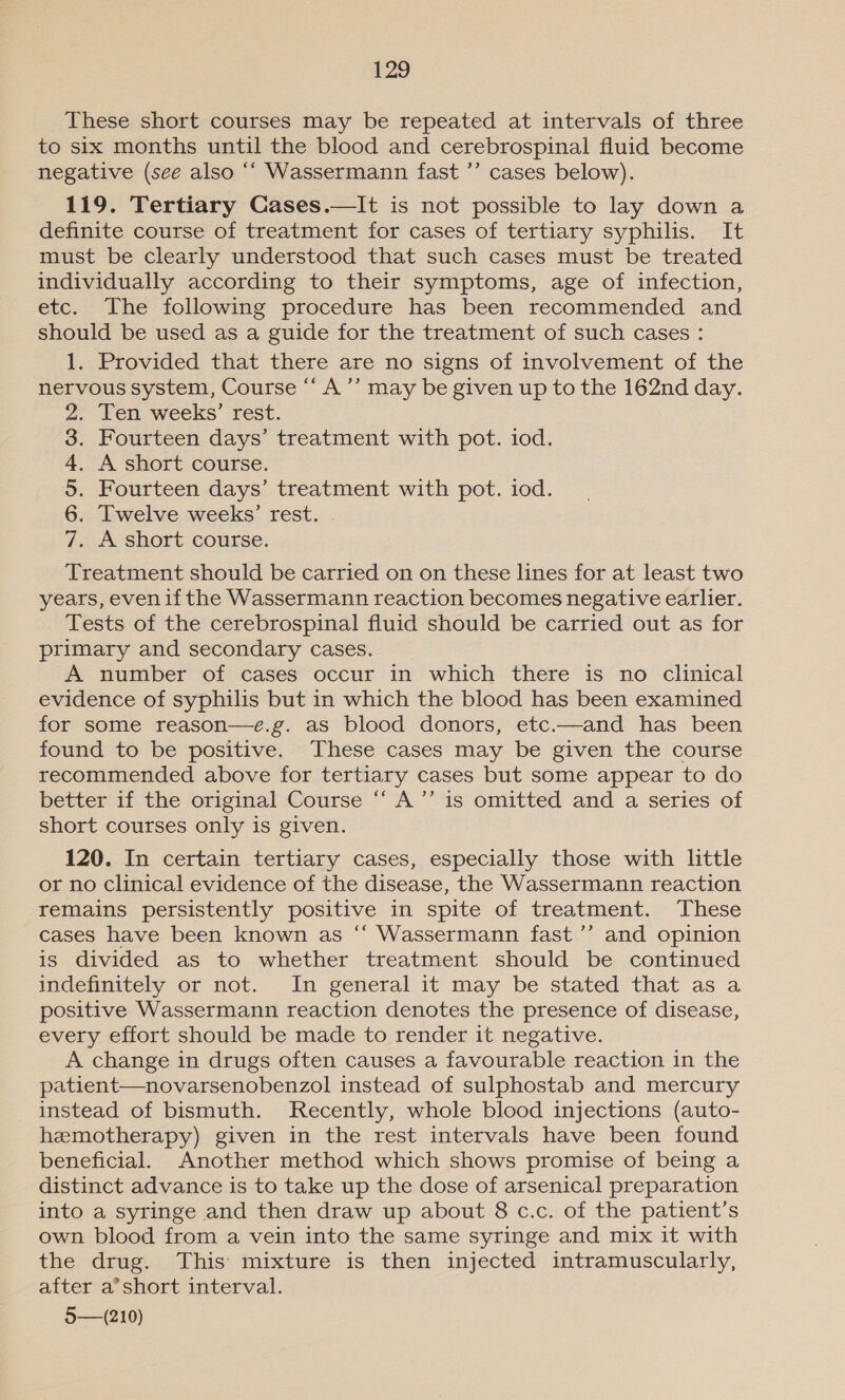 These short courses may be repeated at intervals of three to six months until the blood and cerebrospinal fluid become negative (see also ‘“ Wassermann fast ’’ cases below). 119. Tertiary Cases.—lIt is not possible to lay down a definite course of treatment for cases of tertiary syphilis. It must be clearly understood that such cases must be treated individually according to their symptoms, age of infection, etc. The following procedure has been recommended and should be used as a guide for the treatment of such cases : 1. Provided that there are no signs of involvement of the nervous system, Course “‘ A ’’ may be given up to the 162nd day. . Ten weeks’ rest. . Fourteen days’ treatment with pot. iod. . A short course. . Fourteen days’ treatment with pot. iod. . [Twelve weeks’ rest. . . A short course. SIO G1 &amp; G9 bo Treatment should be carried on on these lines for at least two years, even ifthe Wassermann reaction becomes negative earlier. Tests of the cerebrospinal fluid should be carried out as for primary and secondary cases. A number of cases occur in which there is no clinical evidence of syphilis but in which the blood has been examined for some reason—e.g. as blood donors, etc.—and has been found to be positive. These cases may be given the course recommended above for tertiary cases but some appear to do better if the original Course ‘‘ A’”’ is omitted and a series of short courses only is given. 120. In certain tertiary cases, especially those with little or no clinical evidence of the disease, the Wassermann reaction remains persistently positive in spite of treatment. These cases have been known as “‘ Wassermann fast ’’ and opinion is divided as to whether treatment should be continued indefinitely or not. In general it may be stated that as a positive Wassermann reaction denotes the presence of disease, every effort should be made to render it negative. A change in drugs often causes a favourable reaction in the patient—novarsenobenzol instead of sulphostab and mercury instead of bismuth. Recently, whole blood injections (auto- hemotherapy) given in the rest intervals have been found beneficial. Another method which shows promise of being a distinct advance is to take up the dose of arsenical preparation into a syringe and then draw up about 8 c.c. of the patient’s own blood from a vein into the same syringe and mix it with the drug. This mixture is then injected intramuscularly, after a’short interval. 5—(210)
