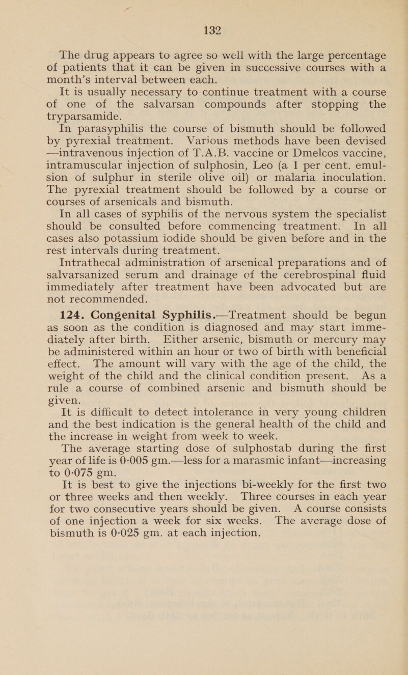 The drug appears to agree so well with the large percentage of patients that it can be given in successive courses with a month’s interval between each. It is usually necessary to continue treatment with a course of one of the salvarsan compounds after stopping the tryparsamide. In parasyphilis the course of bismuth should be followed by pyrexial treatment. Various methods have been devised —intravenous injection of T.A.B. vaccine or Dmelcos vaccine, intramuscular injection of sulphosin, Leo (a 1 per cent. emul- sion of sulphur in sterile olive oil) or malaria inoculation. The pyrexial treatment should be followed by a course or courses of arsenicals and bismuth. In all cases of syphilis of the nervous system the specialist should be consulted before commencing treatment. In all cases also potassium iodide should be given before and in the rest intervals during treatment. Intrathecal administration of arsenical preparations and of salvarsanized serum and drainage cf the cerebrospinal fluid immediately after treatment have been advocated but are not recommended. 124. Congenital Syphilis.—Treatment should be begun as soon as the condition is diagnosed and may start imme- diately after birth. Either arsenic, bismuth or mercury may be administered within an hour or two of birth with beneficial effect. The amount will vary with the age of the child, the weight of the child and the clinical condition present. As a rule a course of combined arsenic and bismuth should be iven. : It is difficult to detect intolerance in very young children and the best indication is the general health of the child and the increase in weight from week to week. The average starting dose of sulphostab during the first year of life is 0-005 gm.—less for a marasmic infant—increasing to 0-075 gm. It is best to give the injections bi-weekly for the first two or three weeks and then weekly. Three courses in each year for two consecutive years should be given. A course consists of one injection a week for six weeks. The average dose of bismuth is 0-025 gm. at each injection.