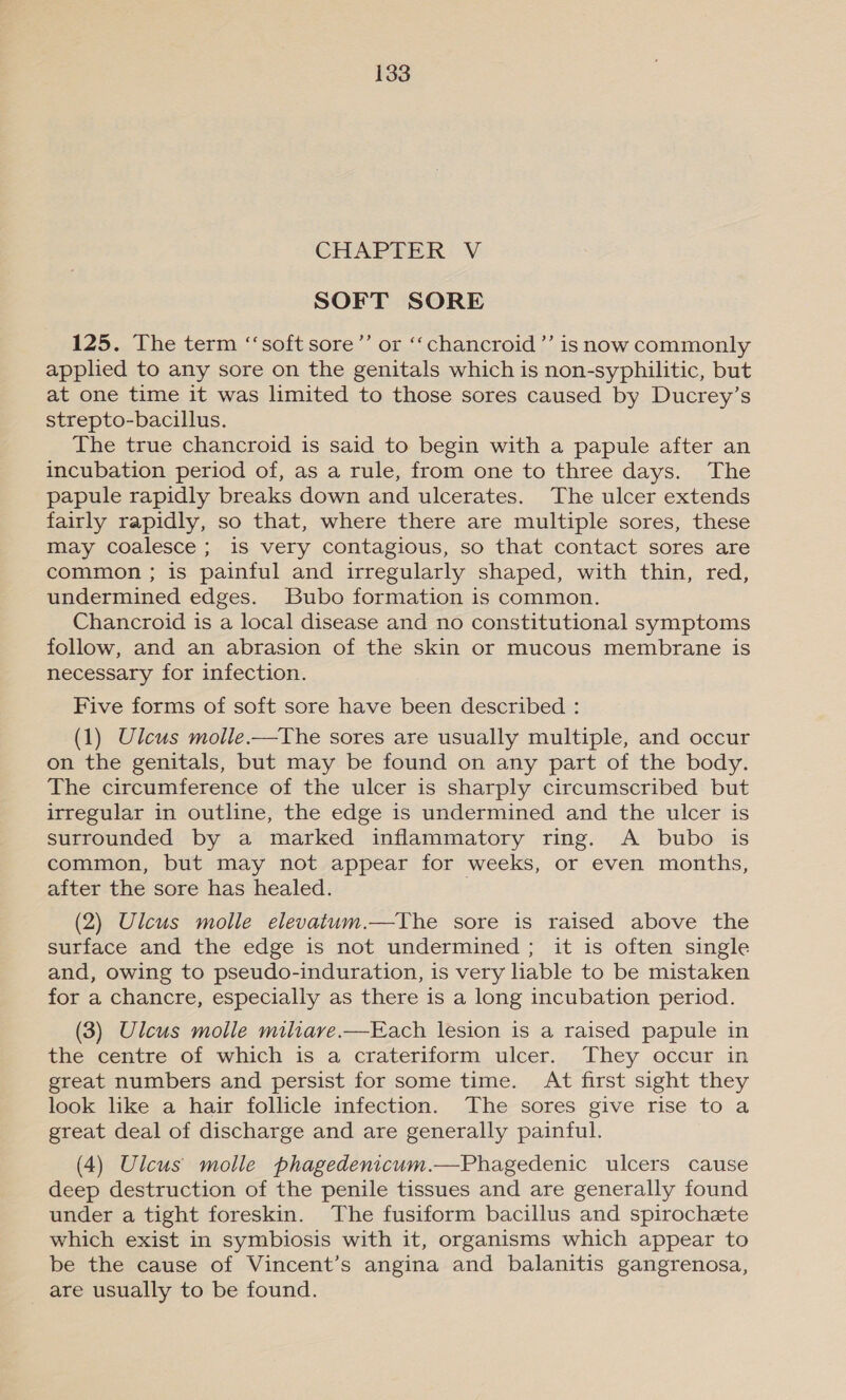 CHAPTER V SOFT SORE 125. The term ‘‘soft sore”’ or ‘‘chancroid’’ is now commonly applied to any sore on the genitals which is non-syphilitic, but at one time it was limited to those sores caused by Ducrey’s strepto-bacillus. The true chancroid is said to begin with a papule after an incubation period of, as a rule, from one to three days. The papule rapidly breaks down and ulcerates. The ulcer extends fairly rapidly, so that, where there are multiple sores, these may coalesce; is very contagious, so that contact sores are common ; is painful and irregularly shaped, with thin, red, undermined edges. Bubo formation is common. Chancroid is a local disease and no constitutional symptoms follow, and an abrasion of the skin or mucous membrane is necessary for infection. Five forms of soft sore have been described : (1) Ulcus molle.—The sores are usually multiple, and occur on the genitals, but may be found on any part of the body. The circumference of the ulcer is sharply circumscribed but irregular in outline, the edge is undermined and the ulcer is surrounded by a marked inflammatory ring. A bubo is common, but may not appear for weeks, or even months, after the sore has healed. . (2) Ulcus molle elevatum.—The sore is raised above the surface and the edge is not undermined ; it is often single and, owing to pseudo-induration, is very liable to be mistaken for a chancre, especially as there is a long incubation period. (3) Ulcus molle miliave.—Each lesion is a raised papule in the centre of which is a crateriform ulcer. They occur in great numbers and persist for some time. At first sight they look like a hair follicle infection. The sores give rise to a great deal of discharge and are generally painful. (4) Ulcus molle phagedenicum.—Phagedenic ulcers cause deep destruction of the penile tissues and are generally found under a tight foreskin. The fusiform bacillus and spirochete which exist in symbiosis with it, organisms which appear to be the cause of Vincent’s angina and balanitis gangrenosa, are usually to be found.