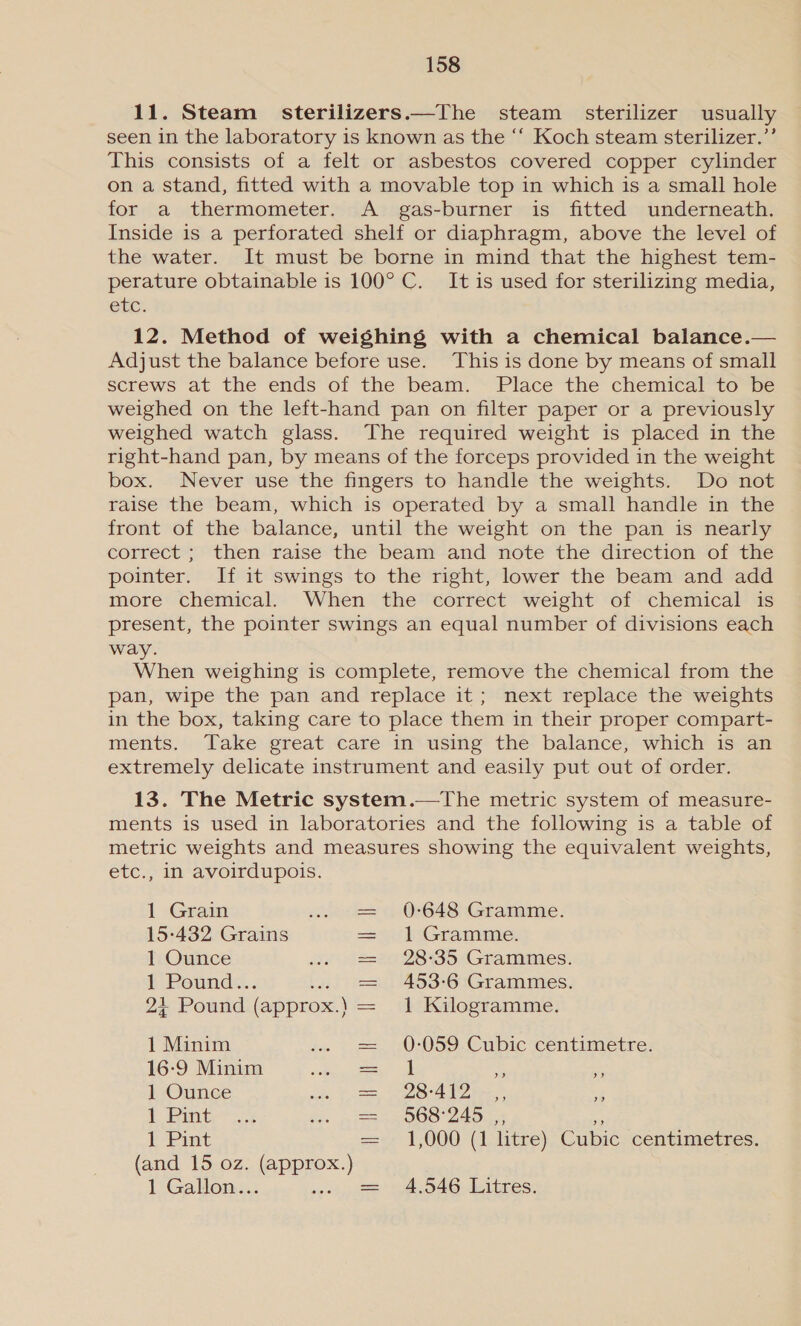 11. Steam _ sterilizers.—The steam sterilizer usually seen in the laboratory is known as the “‘ Koch steam sterilizer.’’ This consists of a felt or asbestos covered copper cylinder on a stand, fitted with a movable top in which is a small hole for a thermometer. A _ gas-burner is fitted underneath. Inside is a perforated shelf or diaphragm, above the level of the water. It must be borne in mind that the highest tem- perature obtainable is 100° C. It is used for sterilizing media, etc. 12. Method of weighing with a chemical balance.— Adjust the balance before use. This is done by means of small screws at the ends of the beam.” Place the chemital tobe weighed on the left-hand pan on filter paper or a previously weighed watch glass. The required weight is placed in the right-hand pan, by means of the forceps provided in the weight box. Never use the fingers to handle the weights. Do not raise the beam, which is operated by a small handle in the front of the balance, until the weight on the pan is nearly correct ; then raise the beam and note the direction of the pointer. If it swings to the right, lower the beam and add more chemical. When the correct weight of chemical is present, the pointer swings an equal number of divisions each way. When weighing is complete, remove the chemical from the pan, wipe the pan and replace it; next replace the weights in the box, taking care to place them in their proper compart- ments. Take great care in using the balance, which is an extremely delicate instrument and easily put out of order. 13. The Metric system.—The metric system of measure- ments is used in laboratories and the following is a table of metric weights and measures showing the equivalent weights, etc., in avoirdupois. 1 Grain = 0-648 Gramme. 15-432 Grains == ‘l~Gramme. 1 Ounce = 28:35 Grammes. 1 Poeunds.. = 453-6 Grammes. 2} Pound (approx.) 1 Kilogramme. 1 Minim = 0-059 Cubic centimetre. 16-9 Minim ee 5A ve 1 Ounce = 28-417.) ., 1 Pint = 568 245. wi tL Pint =~. 1,000 (1 litre). Cubic. centimetres. (and 15 oz. (approx.) 1 Gallon... 0, == 94.046. Litres: